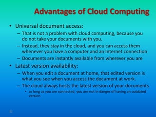 Advantages of Cloud Computing
• Universal document access:
     – That is not a problem with cloud computing, because you
       do not take your documents with you.
     – Instead, they stay in the cloud, and you can access them
       whenever you have a computer and an Internet connection
     – Documents are instantly available from wherever you are
• Latest version availability:
     – When you edit a document at home, that edited version is
       what you see when you access the document at work.
     – The cloud always hosts the latest version of your documents
        • as long as you are connected, you are not in danger of having an outdated
          version


32
 