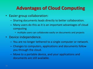Advantages of Cloud Computing
• Easier group collaboration:
     – Sharing documents leads directly to better collaboration.
     – Many users do this as it is an important advantages of cloud
       computing
        • multiple users can collaborate easily on documents and projects
• Device independence.
     – You are no longer tethered to a single computer or network.
     – Changes to computers, applications and documents follow
       you through the cloud.
     – Move to a portable device, and your applications and
       documents are still available.

33
 
