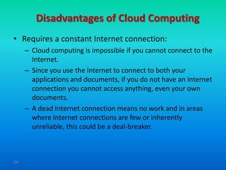 Disadvantages of Cloud Computing
• Requires a constant Internet connection:
     – Cloud computing is impossible if you cannot connect to the
       Internet.
     – Since you use the Internet to connect to both your
       applications and documents, if you do not have an Internet
       connection you cannot access anything, even your own
       documents.
     – A dead Internet connection means no work and in areas
       where Internet connections are few or inherently
       unreliable, this could be a deal-breaker.



34
 