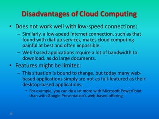 Disadvantages of Cloud Computing
• Does not work well with low-speed connections:
     – Similarly, a low-speed Internet connection, such as that
       found with dial-up services, makes cloud computing
       painful at best and often impossible.
     – Web-based applications require a lot of bandwidth to
       download, as do large documents.
• Features might be limited:
     – This situation is bound to change, but today many web-
       based applications simply are not as full-featured as their
       desktop-based applications.
        • For example, you can do a lot more with Microsoft PowerPoint
          than with Google Presentation's web-based offering


35
 