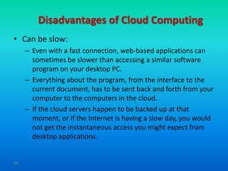 Disadvantages of Cloud Computing
• Can be slow:
     – Even with a fast connection, web-based applications can
       sometimes be slower than accessing a similar software
       program on your desktop PC.
     – Everything about the program, from the interface to the
       current document, has to be sent back and forth from your
       computer to the computers in the cloud.
     – If the cloud servers happen to be backed up at that
       moment, or if the Internet is having a slow day, you would
       not get the instantaneous access you might expect from
       desktop applications.


36
 