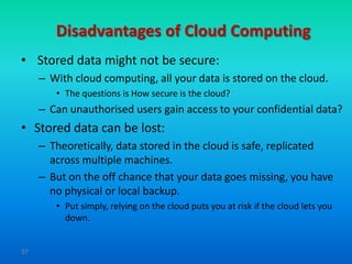 Disadvantages of Cloud Computing
• Stored data might not be secure:
     – With cloud computing, all your data is stored on the cloud.
        • The questions is How secure is the cloud?
     – Can unauthorised users gain access to your confidential data?
• Stored data can be lost:
     – Theoretically, data stored in the cloud is safe, replicated
       across multiple machines.
     – But on the off chance that your data goes missing, you have
       no physical or local backup.
        • Put simply, relying on the cloud puts you at risk if the cloud lets you
          down.


37
 