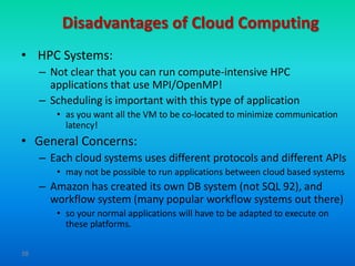 Disadvantages of Cloud Computing
• HPC Systems:
     – Not clear that you can run compute-intensive HPC
       applications that use MPI/OpenMP!
     – Scheduling is important with this type of application
        • as you want all the VM to be co-located to minimize communication
          latency!
• General Concerns:
     – Each cloud systems uses different protocols and different APIs
        • may not be possible to run applications between cloud based systems
     – Amazon has created its own DB system (not SQL 92), and
       workflow system (many popular workflow systems out there)
        • so your normal applications will have to be adapted to execute on
          these platforms.

38
 