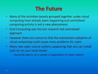 The Future
• Many of the activities loosely grouped together under cloud
  computing have already been happening and centralised
  computing activity is not a new phenomena
• Grid Computing was the last research-led centralised
  approach
• However there are concerns that the mainstream adoption of
  cloud computing could cause many problems for users
• Many new open source systems appearing that you can install
  and run on your local cluster
     – should be able to run a variety of applications on these systems




39
 