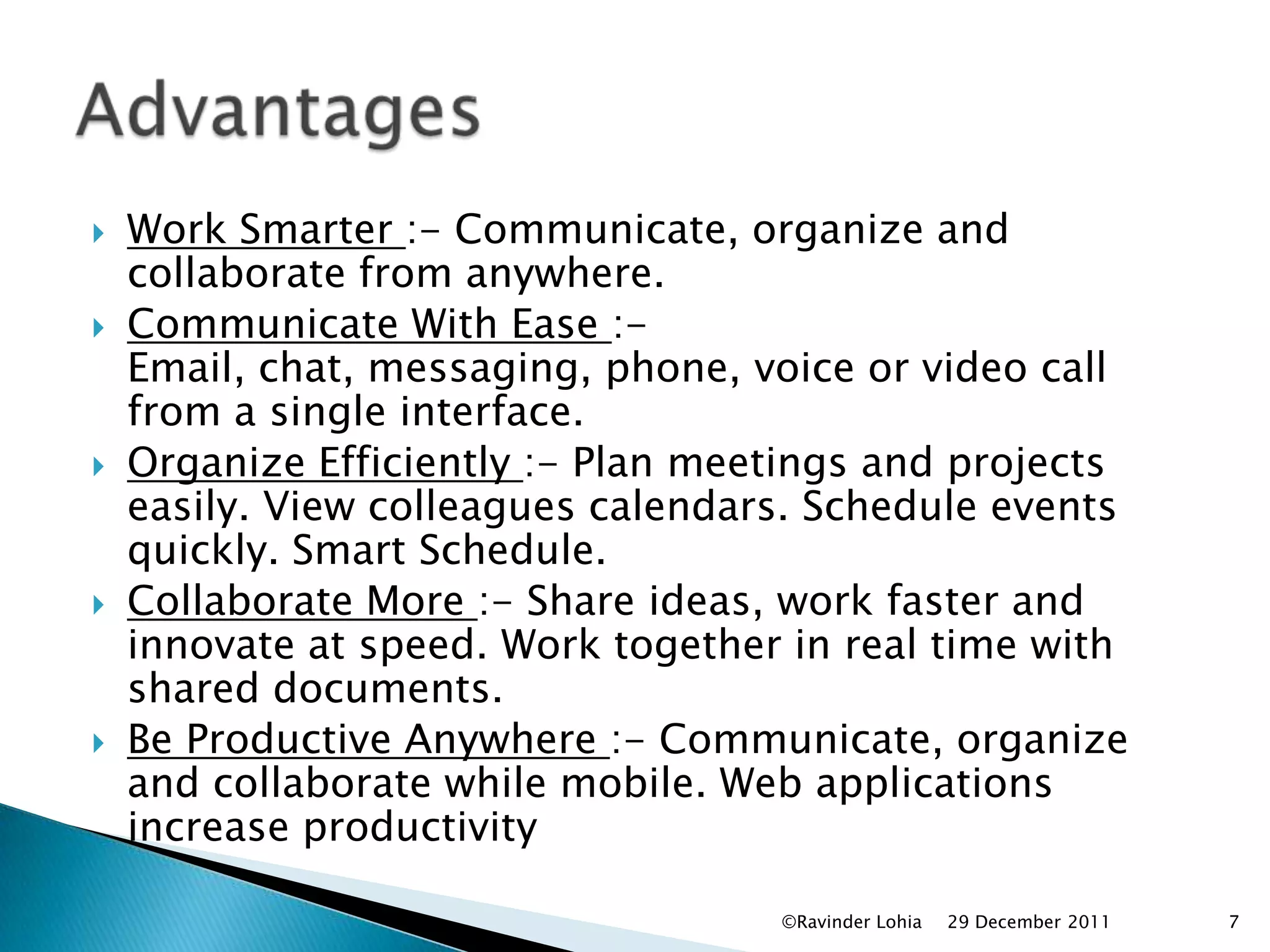    Work Smarter :- Communicate, organize and
    collaborate from anywhere.
   Communicate With Ease :-
    Email, chat, messaging, phone, voice or video call
    from a single interface.
   Organize Efficiently :- Plan meetings and projects
    easily. View colleagues calendars. Schedule events
    quickly. Smart Schedule.
   Collaborate More :- Share ideas, work faster and
    innovate at speed. Work together in real time with
    shared documents.
   Be Productive Anywhere :- Communicate, organize
    and collaborate while mobile. Web applications
    increase productivity

                                    ©Ravinder Lohia   29 December 2011   7
 