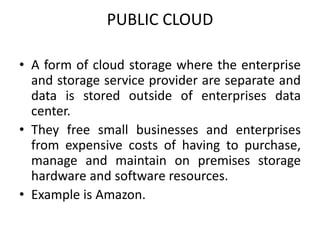 PUBLIC CLOUD 
• A form of cloud storage where the enterprise 
and storage service provider are separate and 
data is stored outside of enterprises data 
center. 
• They free small businesses and enterprises 
from expensive costs of having to purchase, 
manage and maintain on premises storage 
hardware and software resources. 
• Example is Amazon. 
 