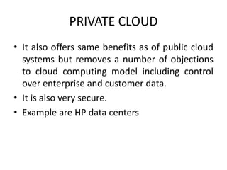 PRIVATE CLOUD 
• It also offers same benefits as of public cloud 
systems but removes a number of objections 
to cloud computing model including control 
over enterprise and customer data. 
• It is also very secure. 
• Example are HP data centers 
 