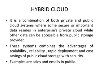 HYBRID CLOUD 
• It is a combination of both private and public 
cloud systems where some secure or important 
data resides in enterprise’s private cloud while 
other data can be accessible from public storage 
provider. 
• These systems combines the advantages of 
scalability , reliability , rapid deployment and cost 
savings of public cloud storage with security. 
• Examples are sales and emails in public. 
 