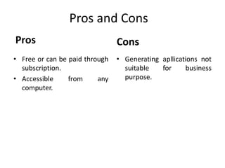 Pros and Cons 
Pros 
• Free or can be paid through 
subscription. 
• Accessible from any 
computer. 
Cons 
• Generating apllications not 
suitable for business 
purpose. 
 