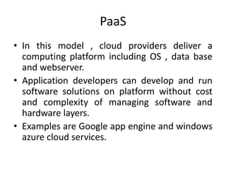 PaaS 
• In this model , cloud providers deliver a 
computing platform including OS , data base 
and webserver. 
• Application developers can develop and run 
software solutions on platform without cost 
and complexity of managing software and 
hardware layers. 
• Examples are Google app engine and windows 
azure cloud services. 
 