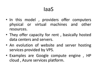 IaaS 
• In this model , providers offer computers 
physical or virtual machines and other 
resources. 
• They offer capacity for rent , basically hosted 
data centers and servers. 
• An evolution of website and server hosting 
services provided by VPS. 
• Examples are Google compute engine , HP 
cloud , Azure services platform. 
 