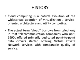 HISTORY 
• Cloud computing is a natural evolution of the 
widespread adoption of virtualization , service-oriented 
architecture and utility computing. 
• The actual term “cloud” borrows from telephony 
in that telecommunication companies who until 
1990s offered primarily dedicated point-to-point 
data circuits started offering Virtual Private 
Network services with comparable quality of 
service. 
 