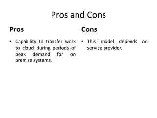 Pros and Cons 
Pros 
• Capability to transfer work 
to cloud during periods of 
peak demand for on 
premise systems. 
Cons 
• This model depends on 
service provider. 
 