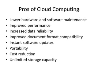 Pros of Cloud Computing 
• Lower hardware and software maintenance 
• Improved performance 
• Increased data reliability 
• Improved document format compatibility 
• Instant software updates 
• Portability 
• Cost reduction 
• Unlimited storage capacity 
 