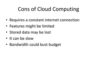 Cons of Cloud Computing 
• Requires a constant internet connection 
• Features might be limited 
• Stored data may be lost 
• It can be slow 
• Bandwidth could bust budget 
 