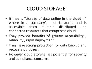 CLOUD STORAGE 
• It means “storage of data online in the cloud , ” 
where in a company’s data is stored and is 
accessible from multiple distributed and 
connected resources that comprise a cloud. 
• They provide benefits of greater accessibility , 
reliability , rapid deployment. 
• They have strong protection for data backup and 
recovery purposes. 
• However cloud storage has potential for security 
and compliance concerns. 
 