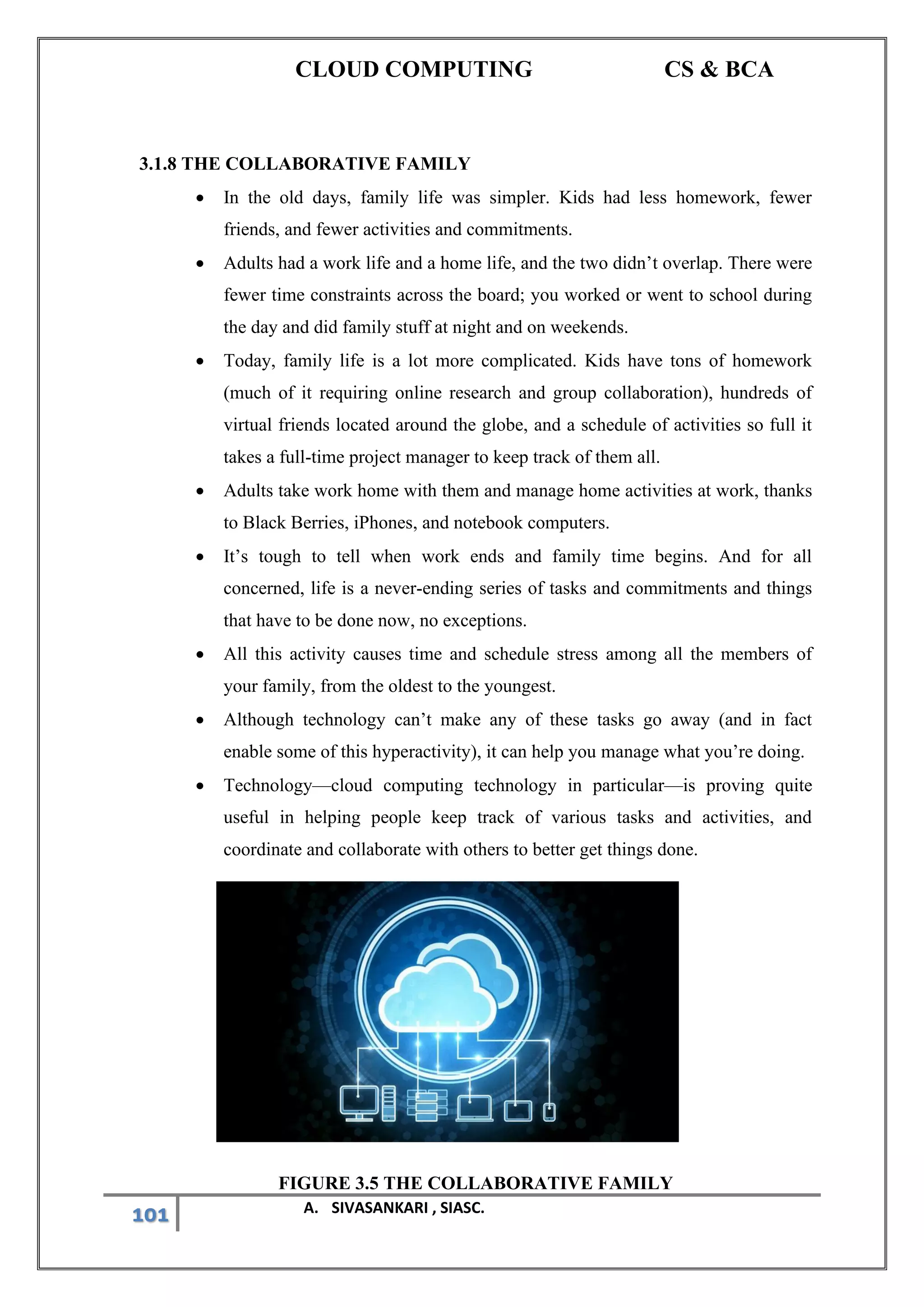 CLOUD COMPUTING CS & BCA
101 A. SIVASANKARI , SIASC.
3.1.8 THE COLLABORATIVE FAMILY
• In the old days, family life was simpler. Kids had less homework, fewer
friends, and fewer activities and commitments.
• Adults had a work life and a home life, and the two didn’t overlap. There were
fewer time constraints across the board; you worked or went to school during
the day and did family stuff at night and on weekends.
• Today, family life is a lot more complicated. Kids have tons of homework
(much of it requiring online research and group collaboration), hundreds of
virtual friends located around the globe, and a schedule of activities so full it
takes a full-time project manager to keep track of them all.
• Adults take work home with them and manage home activities at work, thanks
to Black Berries, iPhones, and notebook computers.
• It’s tough to tell when work ends and family time begins. And for all
concerned, life is a never-ending series of tasks and commitments and things
that have to be done now, no exceptions.
• All this activity causes time and schedule stress among all the members of
your family, from the oldest to the youngest.
• Although technology can’t make any of these tasks go away (and in fact
enable some of this hyperactivity), it can help you manage what you’re doing.
• Technology—cloud computing technology in particular—is proving quite
useful in helping people keep track of various tasks and activities, and
coordinate and collaborate with others to better get things done.
FIGURE 3.5 THE COLLABORATIVE FAMILY
 