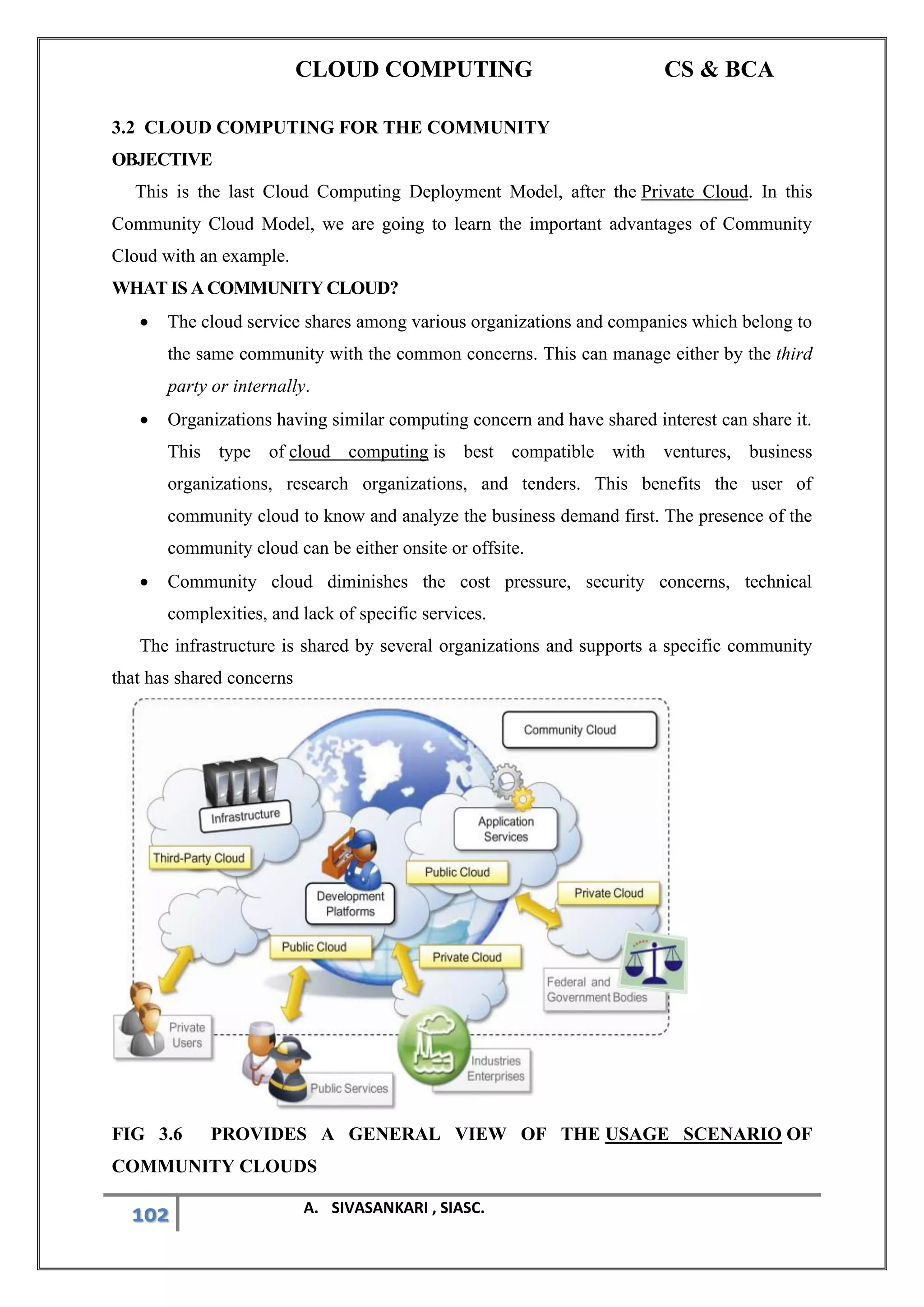 CLOUD COMPUTING CS & BCA
102 A. SIVASANKARI , SIASC.
3.2 CLOUD COMPUTING FOR THE COMMUNITY
OBJECTIVE
This is the last Cloud Computing Deployment Model, after the Private Cloud. In this
Community Cloud Model, we are going to learn the important advantages of Community
Cloud with an example.
WHAT IS A COMMUNITY CLOUD?
• The cloud service shares among various organizations and companies which belong to
the same community with the common concerns. This can manage either by the third
party or internally.
• Organizations having similar computing concern and have shared interest can share it.
This type of cloud computing is best compatible with ventures, business
organizations, research organizations, and tenders. This benefits the user of
community cloud to know and analyze the business demand first. The presence of the
community cloud can be either onsite or offsite.
• Community cloud diminishes the cost pressure, security concerns, technical
complexities, and lack of specific services.
The infrastructure is shared by several organizations and supports a specific community
that has shared concerns
FIG 3.6 PROVIDES A GENERAL VIEW OF THE USAGE SCENARIO OF
COMMUNITY CLOUDS
 
