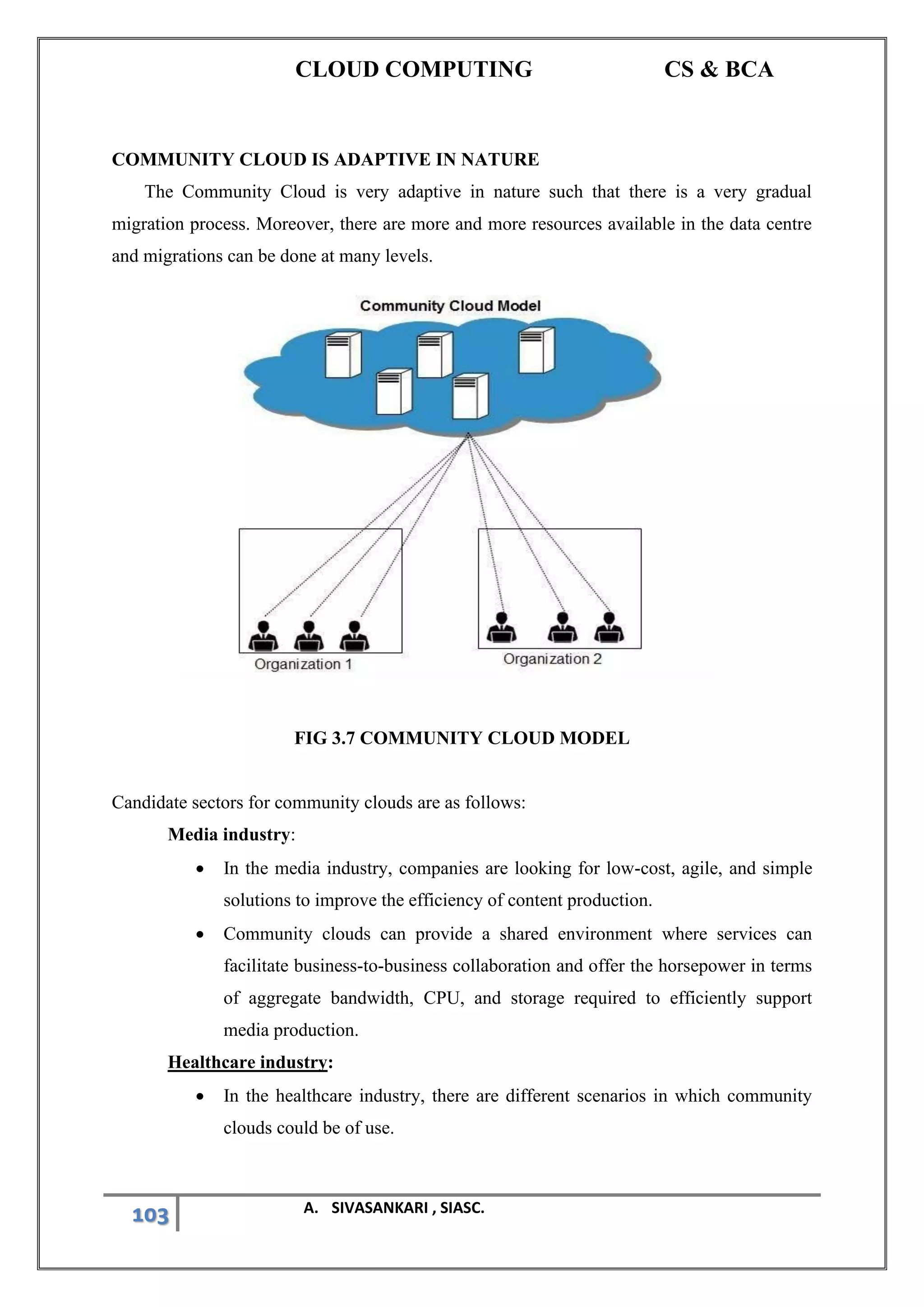 CLOUD COMPUTING CS & BCA
103 A. SIVASANKARI , SIASC.
COMMUNITY CLOUD IS ADAPTIVE IN NATURE
The Community Cloud is very adaptive in nature such that there is a very gradual
migration process. Moreover, there are more and more resources available in the data centre
and migrations can be done at many levels.
FIG 3.7 COMMUNITY CLOUD MODEL
Candidate sectors for community clouds are as follows:
Media industry:
• In the media industry, companies are looking for low-cost, agile, and simple
solutions to improve the efficiency of content production.
• Community clouds can provide a shared environment where services can
facilitate business-to-business collaboration and offer the horsepower in terms
of aggregate bandwidth, CPU, and storage required to efficiently support
media production.
Healthcare industry:
• In the healthcare industry, there are different scenarios in which community
clouds could be of use.
 
