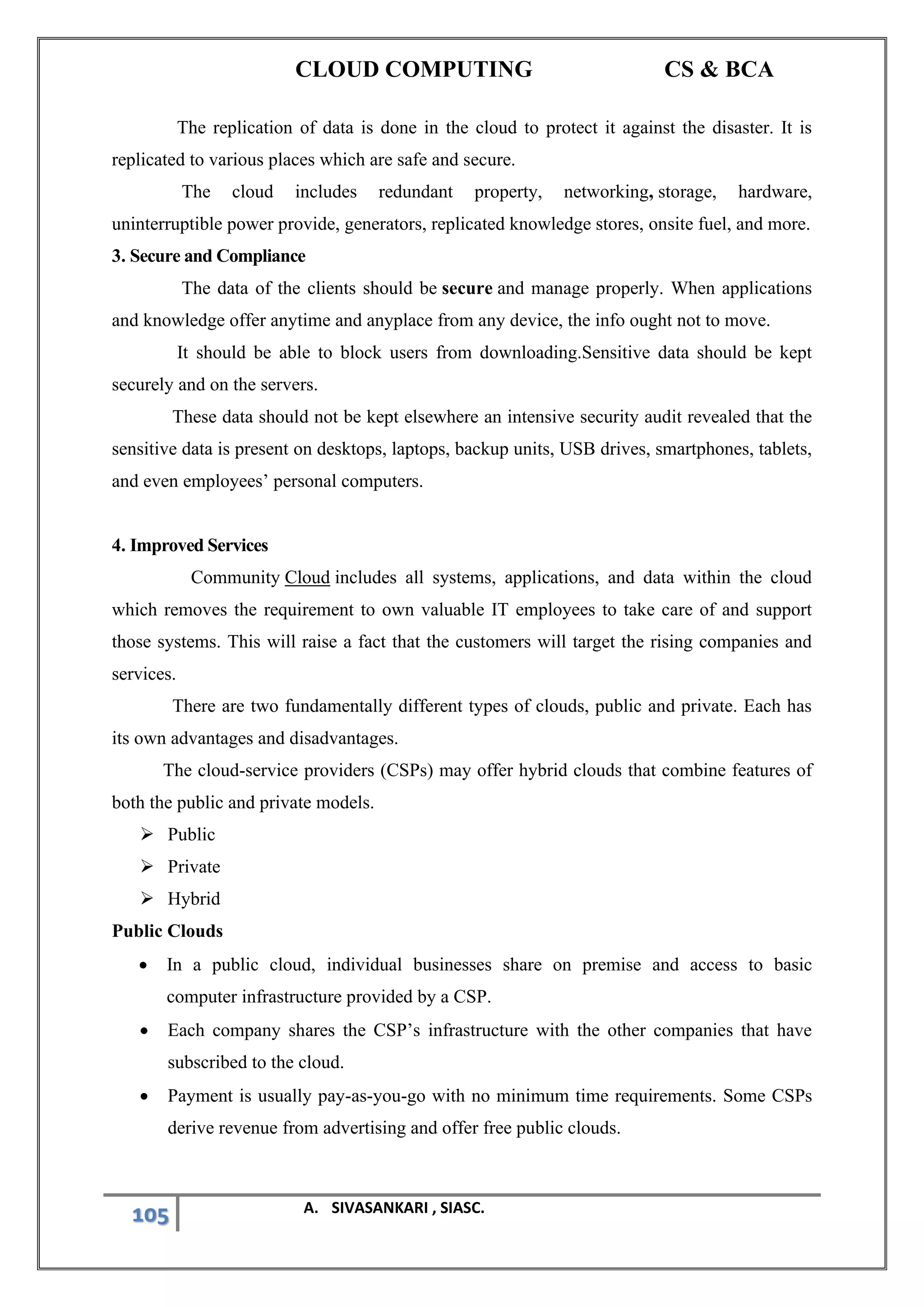 CLOUD COMPUTING CS & BCA
105 A. SIVASANKARI , SIASC.
The replication of data is done in the cloud to protect it against the disaster. It is
replicated to various places which are safe and secure.
The cloud includes redundant property, networking, storage, hardware,
uninterruptible power provide, generators, replicated knowledge stores, onsite fuel, and more.
3. Secure and Compliance
The data of the clients should be secure and manage properly. When applications
and knowledge offer anytime and anyplace from any device, the info ought not to move.
It should be able to block users from downloading.Sensitive data should be kept
securely and on the servers.
These data should not be kept elsewhere an intensive security audit revealed that the
sensitive data is present on desktops, laptops, backup units, USB drives, smartphones, tablets,
and even employees’ personal computers.
4. Improved Services
Community Cloud includes all systems, applications, and data within the cloud
which removes the requirement to own valuable IT employees to take care of and support
those systems. This will raise a fact that the customers will target the rising companies and
services.
There are two fundamentally different types of clouds, public and private. Each has
its own advantages and disadvantages.
The cloud-service providers (CSPs) may offer hybrid clouds that combine features of
both the public and private models.
➢ Public
➢ Private
➢ Hybrid
Public Clouds
• In a public cloud, individual businesses share on premise and access to basic
computer infrastructure provided by a CSP.
• Each company shares the CSP’s infrastructure with the other companies that have
subscribed to the cloud.
• Payment is usually pay-as-you-go with no minimum time requirements. Some CSPs
derive revenue from advertising and offer free public clouds.
 