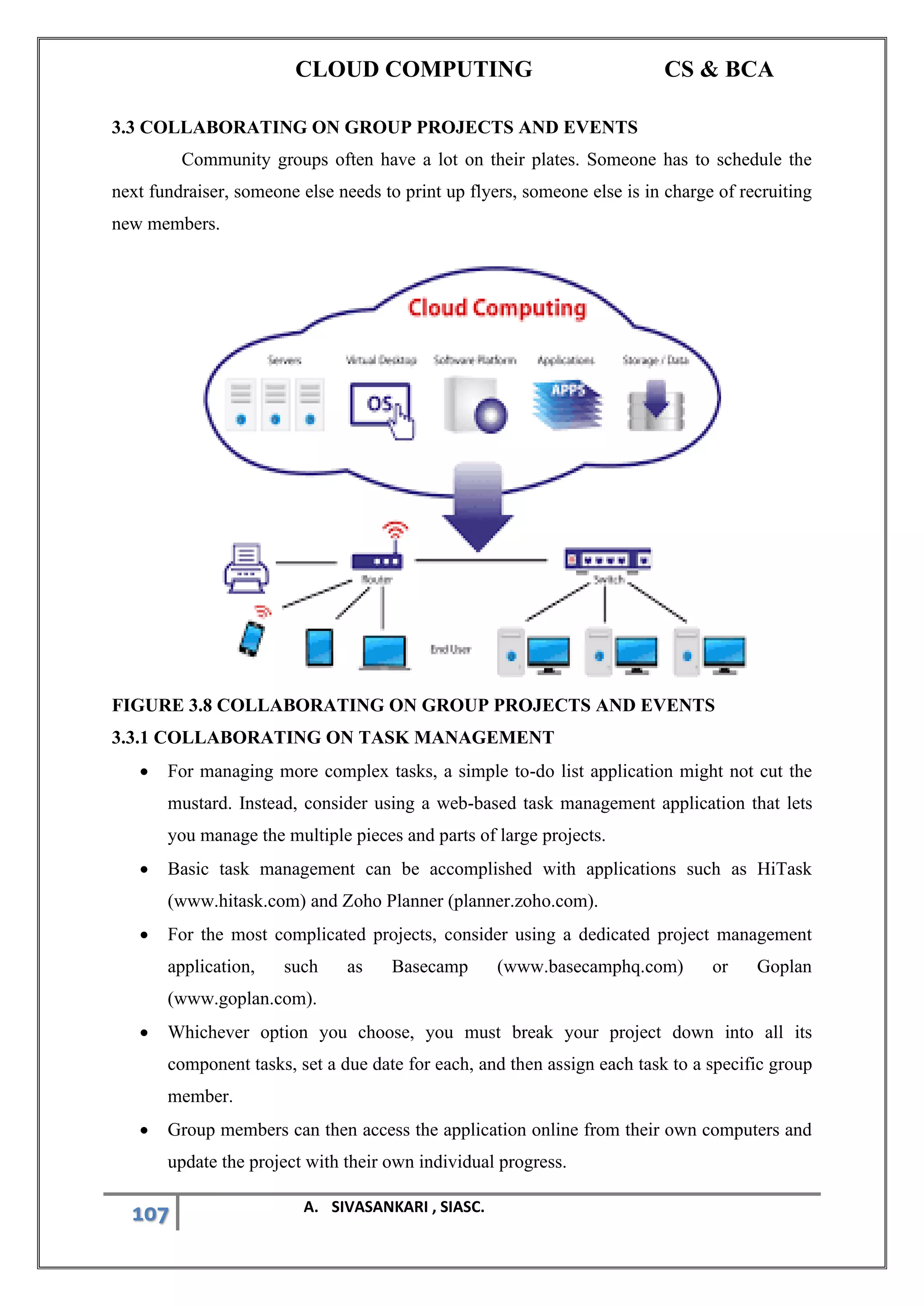 CLOUD COMPUTING CS & BCA
107 A. SIVASANKARI , SIASC.
3.3 COLLABORATING ON GROUP PROJECTS AND EVENTS
Community groups often have a lot on their plates. Someone has to schedule the
next fundraiser, someone else needs to print up flyers, someone else is in charge of recruiting
new members.
FIGURE 3.8 COLLABORATING ON GROUP PROJECTS AND EVENTS
3.3.1 COLLABORATING ON TASK MANAGEMENT
• For managing more complex tasks, a simple to-do list application might not cut the
mustard. Instead, consider using a web-based task management application that lets
you manage the multiple pieces and parts of large projects.
• Basic task management can be accomplished with applications such as HiTask
(www.hitask.com) and Zoho Planner (planner.zoho.com).
• For the most complicated projects, consider using a dedicated project management
application, such as Basecamp (www.basecamphq.com) or Goplan
(www.goplan.com).
• Whichever option you choose, you must break your project down into all its
component tasks, set a due date for each, and then assign each task to a specific group
member.
• Group members can then access the application online from their own computers and
update the project with their own individual progress.
 