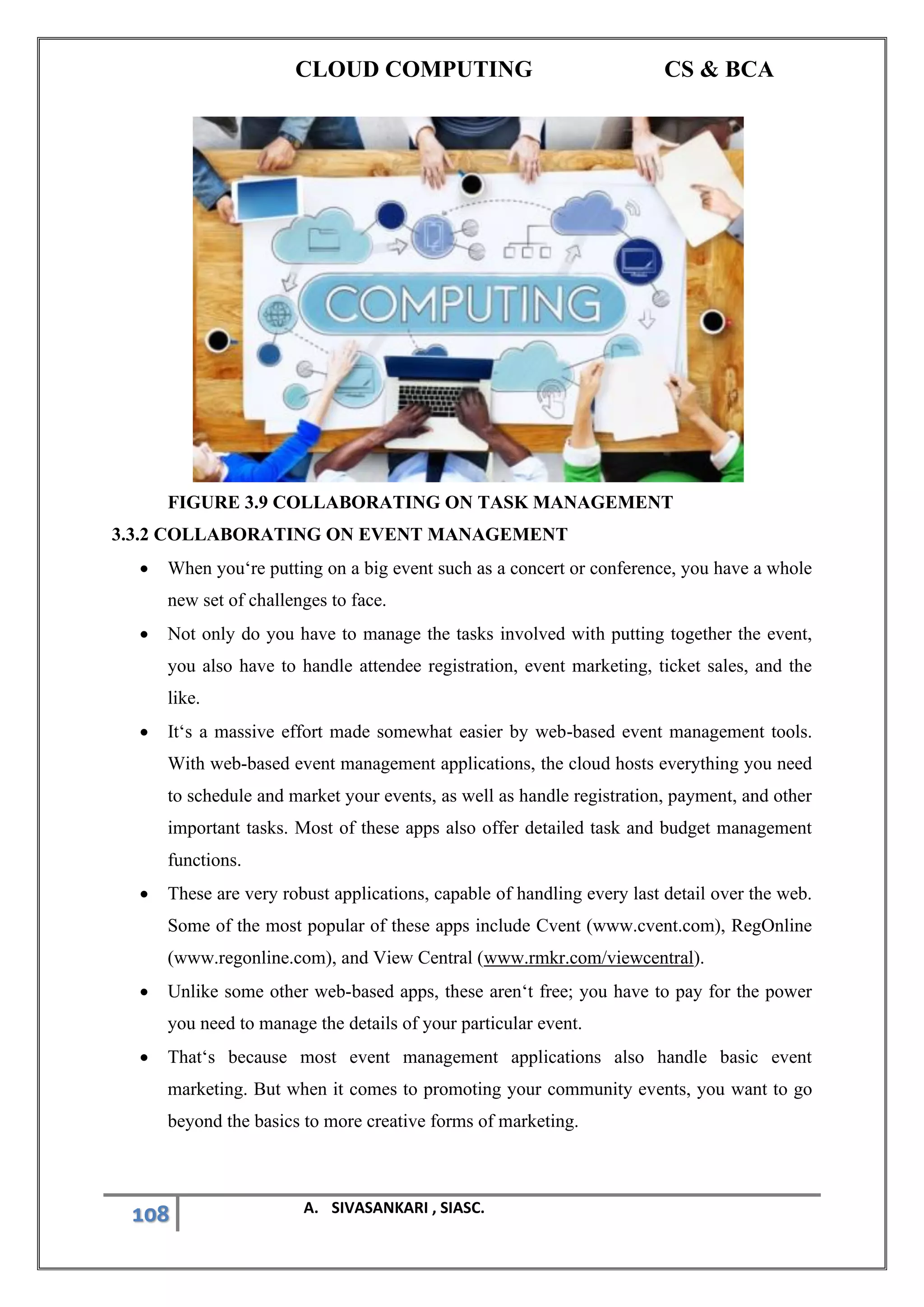 CLOUD COMPUTING CS & BCA
108 A. SIVASANKARI , SIASC.
FIGURE 3.9 COLLABORATING ON TASK MANAGEMENT
3.3.2 COLLABORATING ON EVENT MANAGEMENT
• When you‘re putting on a big event such as a concert or conference, you have a whole
new set of challenges to face.
• Not only do you have to manage the tasks involved with putting together the event,
you also have to handle attendee registration, event marketing, ticket sales, and the
like.
• It‘s a massive effort made somewhat easier by web-based event management tools.
With web-based event management applications, the cloud hosts everything you need
to schedule and market your events, as well as handle registration, payment, and other
important tasks. Most of these apps also offer detailed task and budget management
functions.
• These are very robust applications, capable of handling every last detail over the web.
Some of the most popular of these apps include Cvent (www.cvent.com), RegOnline
(www.regonline.com), and View Central (www.rmkr.com/viewcentral).
• Unlike some other web-based apps, these aren‘t free; you have to pay for the power
you need to manage the details of your particular event.
• That‘s because most event management applications also handle basic event
marketing. But when it comes to promoting your community events, you want to go
beyond the basics to more creative forms of marketing.
 