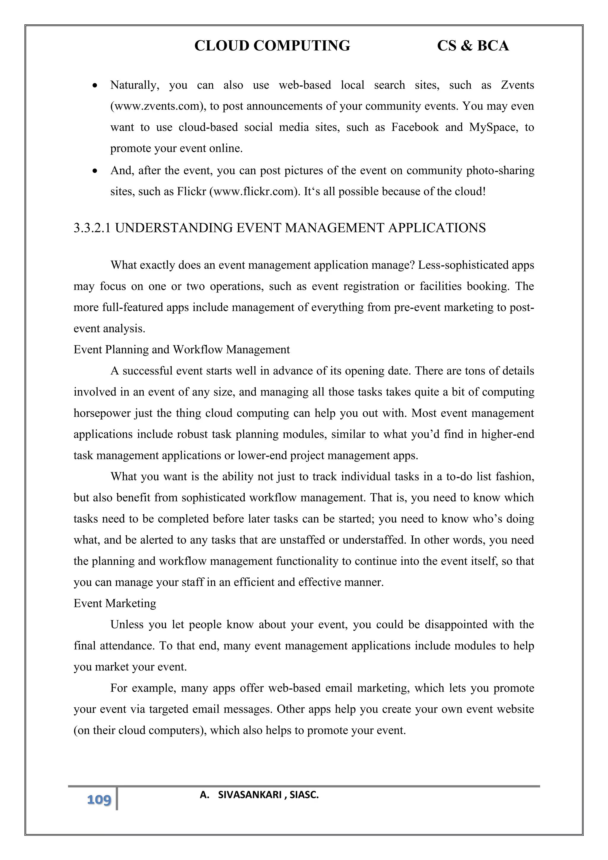 CLOUD COMPUTING CS & BCA
109 A. SIVASANKARI , SIASC.
• Naturally, you can also use web-based local search sites, such as Zvents
(www.zvents.com), to post announcements of your community events. You may even
want to use cloud-based social media sites, such as Facebook and MySpace, to
promote your event online.
• And, after the event, you can post pictures of the event on community photo-sharing
sites, such as Flickr (www.flickr.com). It‘s all possible because of the cloud!
3.3.2.1 UNDERSTANDING EVENT MANAGEMENT APPLICATIONS
What exactly does an event management application manage? Less-sophisticated apps
may focus on one or two operations, such as event registration or facilities booking. The
more full-featured apps include management of everything from pre-event marketing to post-
event analysis.
Event Planning and Workflow Management
A successful event starts well in advance of its opening date. There are tons of details
involved in an event of any size, and managing all those tasks takes quite a bit of computing
horsepower just the thing cloud computing can help you out with. Most event management
applications include robust task planning modules, similar to what you’d find in higher-end
task management applications or lower-end project management apps.
What you want is the ability not just to track individual tasks in a to-do list fashion,
but also benefit from sophisticated workflow management. That is, you need to know which
tasks need to be completed before later tasks can be started; you need to know who’s doing
what, and be alerted to any tasks that are unstaffed or understaffed. In other words, you need
the planning and workflow management functionality to continue into the event itself, so that
you can manage your staff in an efficient and effective manner.
Event Marketing
Unless you let people know about your event, you could be disappointed with the
final attendance. To that end, many event management applications include modules to help
you market your event.
For example, many apps offer web-based email marketing, which lets you promote
your event via targeted email messages. Other apps help you create your own event website
(on their cloud computers), which also helps to promote your event.
 