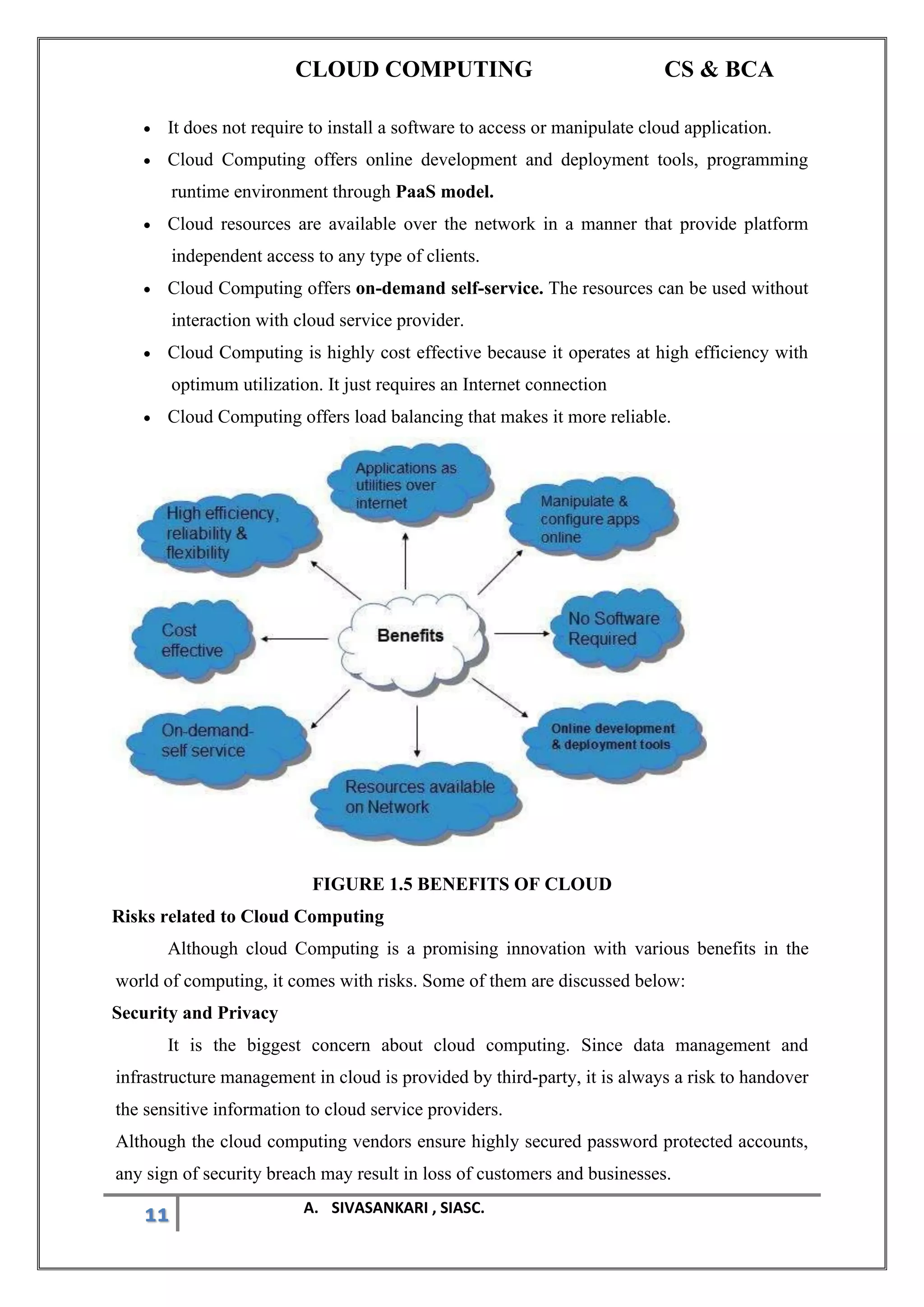 CLOUD COMPUTING CS & BCA
11 A. SIVASANKARI , SIASC.
• It does not require to install a software to access or manipulate cloud application.
• Cloud Computing offers online development and deployment tools, programming
runtime environment through PaaS model.
• Cloud resources are available over the network in a manner that provide platform
independent access to any type of clients.
• Cloud Computing offers on-demand self-service. The resources can be used without
interaction with cloud service provider.
• Cloud Computing is highly cost effective because it operates at high efficiency with
optimum utilization. It just requires an Internet connection
• Cloud Computing offers load balancing that makes it more reliable.
FIGURE 1.5 BENEFITS OF CLOUD
Risks related to Cloud Computing
Although cloud Computing is a promising innovation with various benefits in the
world of computing, it comes with risks. Some of them are discussed below:
Security and Privacy
It is the biggest concern about cloud computing. Since data management and
infrastructure management in cloud is provided by third-party, it is always a risk to handover
the sensitive information to cloud service providers.
Although the cloud computing vendors ensure highly secured password protected accounts,
any sign of security breach may result in loss of customers and businesses.
 