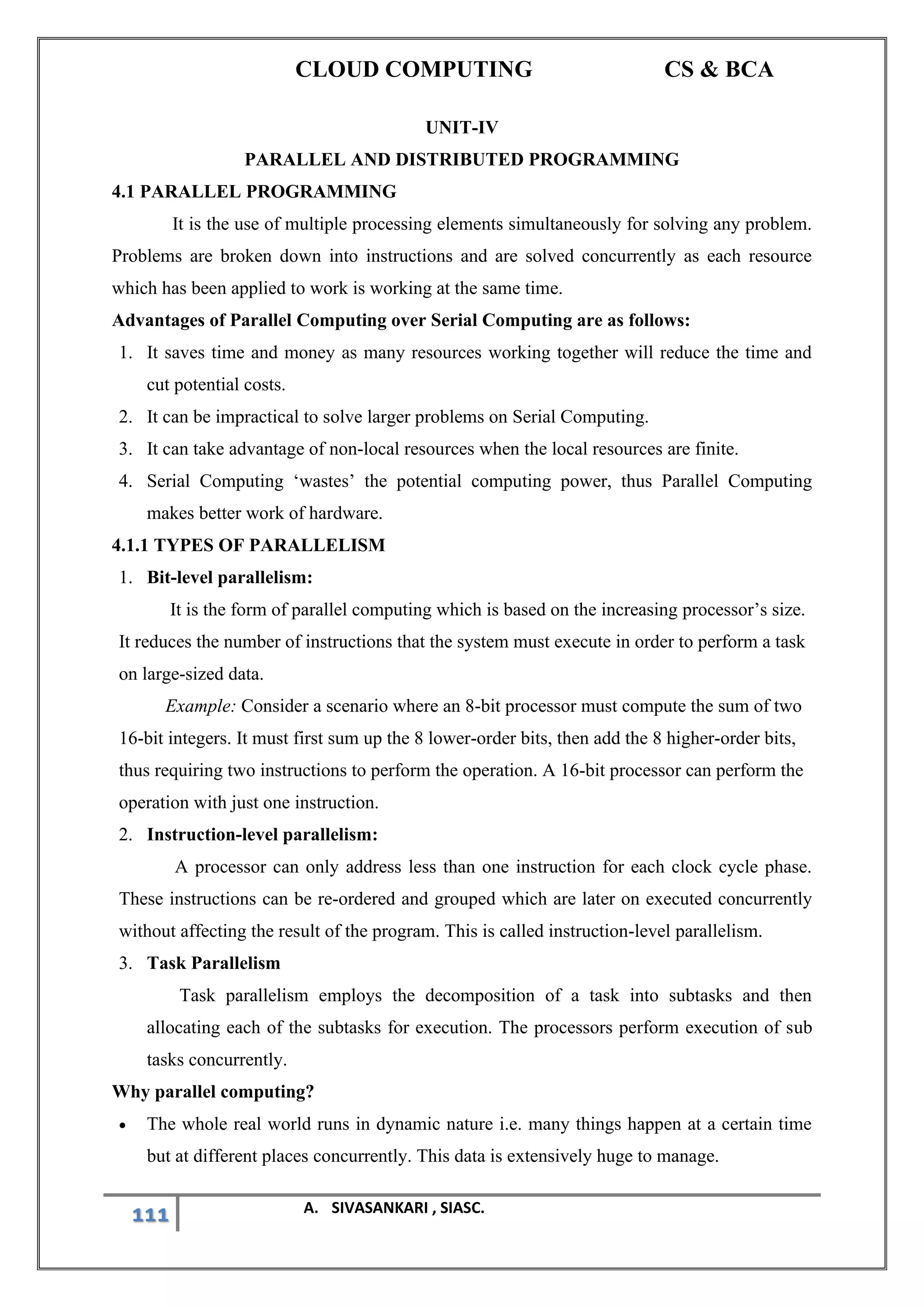 CLOUD COMPUTING CS & BCA
111 A. SIVASANKARI , SIASC.
UNIT-IV
PARALLEL AND DISTRIBUTED PROGRAMMING
4.1 PARALLEL PROGRAMMING
It is the use of multiple processing elements simultaneously for solving any problem.
Problems are broken down into instructions and are solved concurrently as each resource
which has been applied to work is working at the same time.
Advantages of Parallel Computing over Serial Computing are as follows:
1. It saves time and money as many resources working together will reduce the time and
cut potential costs.
2. It can be impractical to solve larger problems on Serial Computing.
3. It can take advantage of non-local resources when the local resources are finite.
4. Serial Computing ‘wastes’ the potential computing power, thus Parallel Computing
makes better work of hardware.
4.1.1 TYPES OF PARALLELISM
1. Bit-level parallelism:
It is the form of parallel computing which is based on the increasing processor’s size.
It reduces the number of instructions that the system must execute in order to perform a task
on large-sized data.
Example: Consider a scenario where an 8-bit processor must compute the sum of two
16-bit integers. It must first sum up the 8 lower-order bits, then add the 8 higher-order bits,
thus requiring two instructions to perform the operation. A 16-bit processor can perform the
operation with just one instruction.
2. Instruction-level parallelism:
A processor can only address less than one instruction for each clock cycle phase.
These instructions can be re-ordered and grouped which are later on executed concurrently
without affecting the result of the program. This is called instruction-level parallelism.
3. Task Parallelism
Task parallelism employs the decomposition of a task into subtasks and then
allocating each of the subtasks for execution. The processors perform execution of sub
tasks concurrently.
Why parallel computing?
• The whole real world runs in dynamic nature i.e. many things happen at a certain time
but at different places concurrently. This data is extensively huge to manage.
 