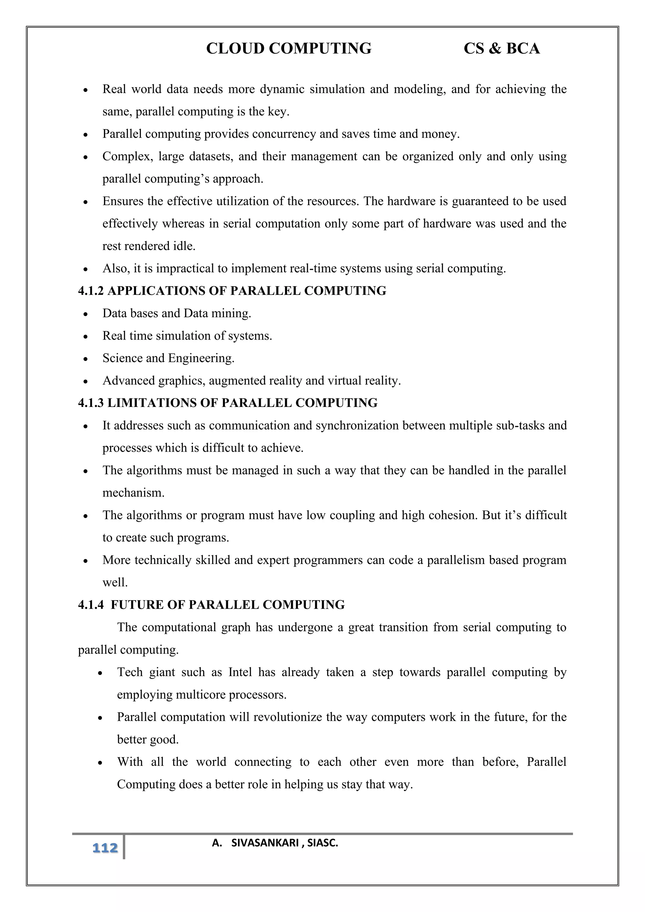CLOUD COMPUTING CS & BCA
112 A. SIVASANKARI , SIASC.
• Real world data needs more dynamic simulation and modeling, and for achieving the
same, parallel computing is the key.
• Parallel computing provides concurrency and saves time and money.
• Complex, large datasets, and their management can be organized only and only using
parallel computing’s approach.
• Ensures the effective utilization of the resources. The hardware is guaranteed to be used
effectively whereas in serial computation only some part of hardware was used and the
rest rendered idle.
• Also, it is impractical to implement real-time systems using serial computing.
4.1.2 APPLICATIONS OF PARALLEL COMPUTING
• Data bases and Data mining.
• Real time simulation of systems.
• Science and Engineering.
• Advanced graphics, augmented reality and virtual reality.
4.1.3 LIMITATIONS OF PARALLEL COMPUTING
• It addresses such as communication and synchronization between multiple sub-tasks and
processes which is difficult to achieve.
• The algorithms must be managed in such a way that they can be handled in the parallel
mechanism.
• The algorithms or program must have low coupling and high cohesion. But it’s difficult
to create such programs.
• More technically skilled and expert programmers can code a parallelism based program
well.
4.1.4 FUTURE OF PARALLEL COMPUTING
The computational graph has undergone a great transition from serial computing to
parallel computing.
• Tech giant such as Intel has already taken a step towards parallel computing by
employing multicore processors.
• Parallel computation will revolutionize the way computers work in the future, for the
better good.
• With all the world connecting to each other even more than before, Parallel
Computing does a better role in helping us stay that way.
 