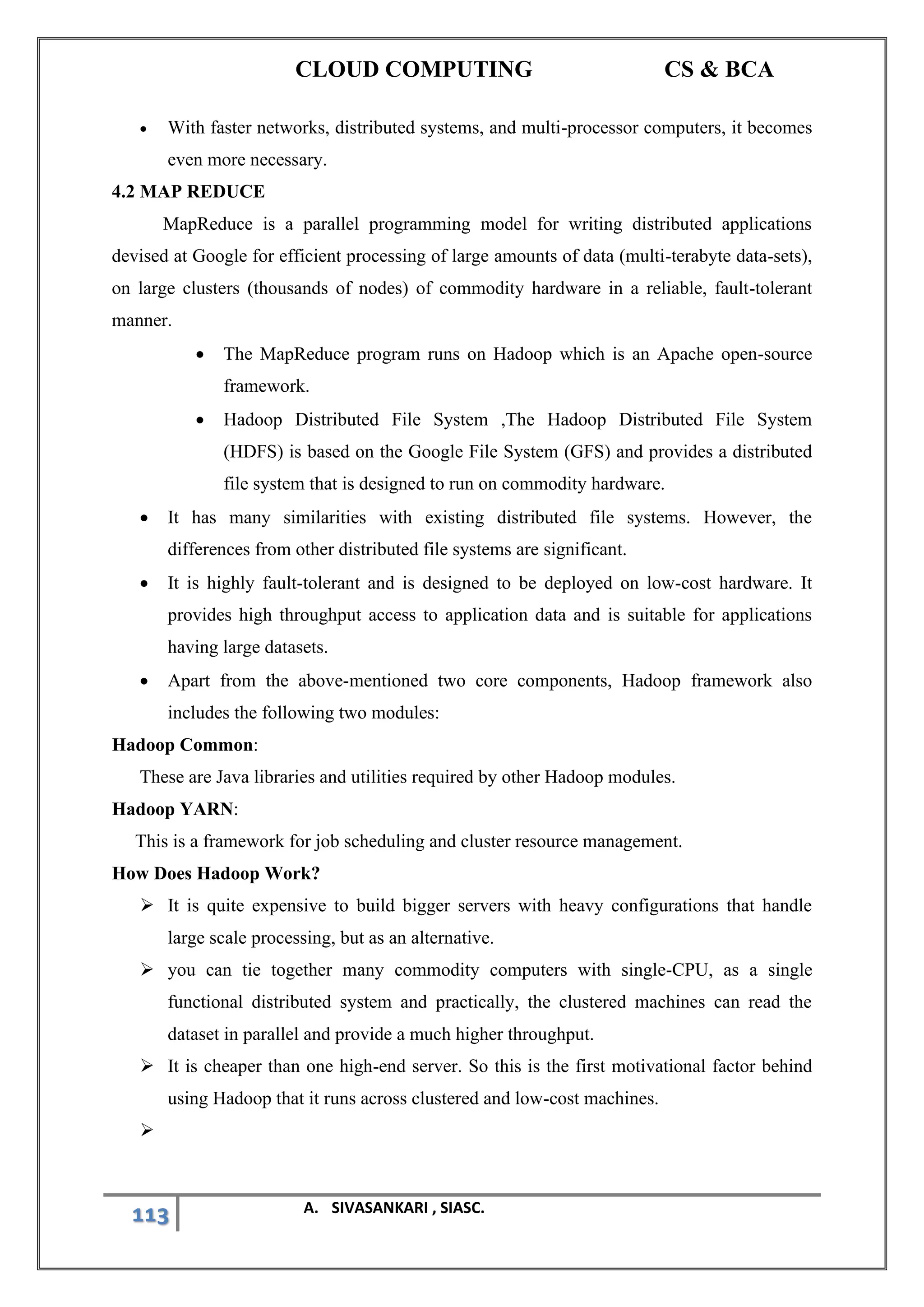CLOUD COMPUTING CS & BCA
113 A. SIVASANKARI , SIASC.
• With faster networks, distributed systems, and multi-processor computers, it becomes
even more necessary.
4.2 MAP REDUCE
MapReduce is a parallel programming model for writing distributed applications
devised at Google for efficient processing of large amounts of data (multi-terabyte data-sets),
on large clusters (thousands of nodes) of commodity hardware in a reliable, fault-tolerant
manner.
• The MapReduce program runs on Hadoop which is an Apache open-source
framework.
• Hadoop Distributed File System ,The Hadoop Distributed File System
(HDFS) is based on the Google File System (GFS) and provides a distributed
file system that is designed to run on commodity hardware.
• It has many similarities with existing distributed file systems. However, the
differences from other distributed file systems are significant.
• It is highly fault-tolerant and is designed to be deployed on low-cost hardware. It
provides high throughput access to application data and is suitable for applications
having large datasets.
• Apart from the above-mentioned two core components, Hadoop framework also
includes the following two modules:
Hadoop Common:
These are Java libraries and utilities required by other Hadoop modules.
Hadoop YARN:
This is a framework for job scheduling and cluster resource management.
How Does Hadoop Work?
➢ It is quite expensive to build bigger servers with heavy configurations that handle
large scale processing, but as an alternative.
➢ you can tie together many commodity computers with single-CPU, as a single
functional distributed system and practically, the clustered machines can read the
dataset in parallel and provide a much higher throughput.
➢ It is cheaper than one high-end server. So this is the first motivational factor behind
using Hadoop that it runs across clustered and low-cost machines.
➢
 