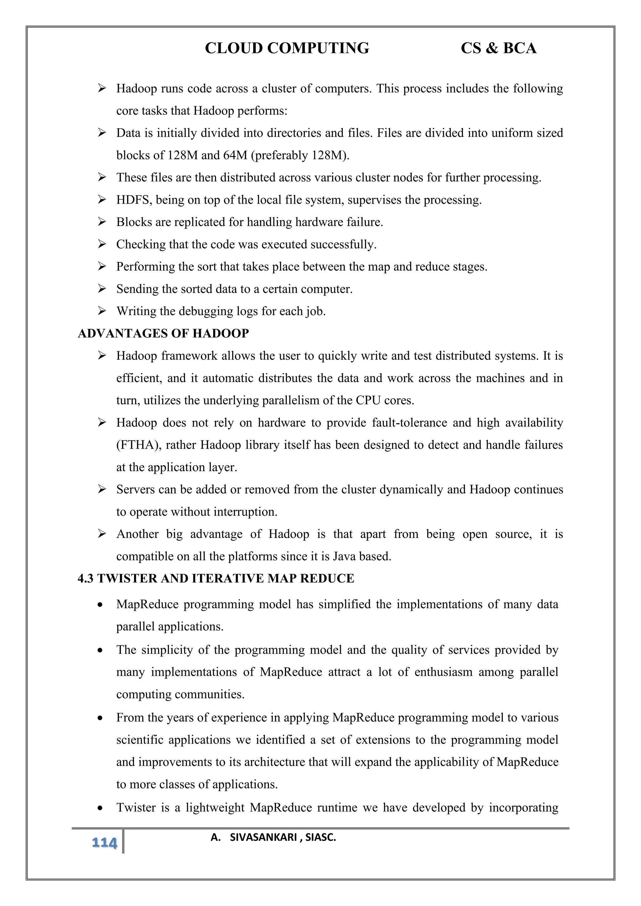 CLOUD COMPUTING CS & BCA
114 A. SIVASANKARI , SIASC.
➢ Hadoop runs code across a cluster of computers. This process includes the following
core tasks that Hadoop performs:
➢ Data is initially divided into directories and files. Files are divided into uniform sized
blocks of 128M and 64M (preferably 128M).
➢ These files are then distributed across various cluster nodes for further processing.
➢ HDFS, being on top of the local file system, supervises the processing.
➢ Blocks are replicated for handling hardware failure.
➢ Checking that the code was executed successfully.
➢ Performing the sort that takes place between the map and reduce stages.
➢ Sending the sorted data to a certain computer.
➢ Writing the debugging logs for each job.
ADVANTAGES OF HADOOP
➢ Hadoop framework allows the user to quickly write and test distributed systems. It is
efficient, and it automatic distributes the data and work across the machines and in
turn, utilizes the underlying parallelism of the CPU cores.
➢ Hadoop does not rely on hardware to provide fault-tolerance and high availability
(FTHA), rather Hadoop library itself has been designed to detect and handle failures
at the application layer.
➢ Servers can be added or removed from the cluster dynamically and Hadoop continues
to operate without interruption.
➢ Another big advantage of Hadoop is that apart from being open source, it is
compatible on all the platforms since it is Java based.
4.3 TWISTER AND ITERATIVE MAP REDUCE
• MapReduce programming model has simplified the implementations of many data
parallel applications.
• The simplicity of the programming model and the quality of services provided by
many implementations of MapReduce attract a lot of enthusiasm among parallel
computing communities.
• From the years of experience in applying MapReduce programming model to various
scientific applications we identified a set of extensions to the programming model
and improvements to its architecture that will expand the applicability of MapReduce
to more classes of applications.
• Twister is a lightweight MapReduce runtime we have developed by incorporating
 