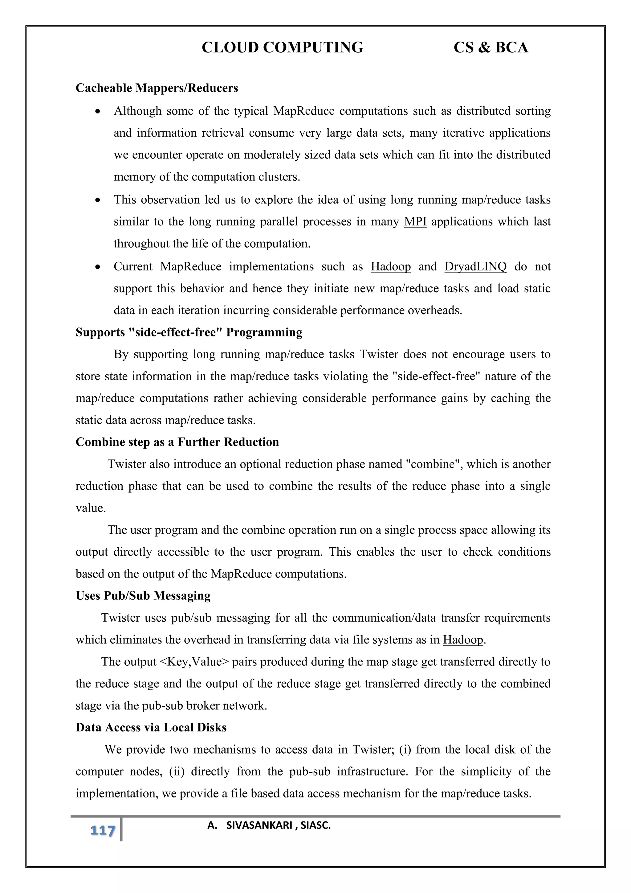 CLOUD COMPUTING CS & BCA
117 A. SIVASANKARI , SIASC.
Cacheable Mappers/Reducers
• Although some of the typical MapReduce computations such as distributed sorting
and information retrieval consume very large data sets, many iterative applications
we encounter operate on moderately sized data sets which can fit into the distributed
memory of the computation clusters.
• This observation led us to explore the idea of using long running map/reduce tasks
similar to the long running parallel processes in many MPI applications which last
throughout the life of the computation.
• Current MapReduce implementations such as Hadoop and DryadLINQ do not
support this behavior and hence they initiate new map/reduce tasks and load static
data in each iteration incurring considerable performance overheads.
Supports "side-effect-free" Programming
By supporting long running map/reduce tasks Twister does not encourage users to
store state information in the map/reduce tasks violating the "side-effect-free" nature of the
map/reduce computations rather achieving considerable performance gains by caching the
static data across map/reduce tasks.
Combine step as a Further Reduction
Twister also introduce an optional reduction phase named "combine", which is another
reduction phase that can be used to combine the results of the reduce phase into a single
value.
The user program and the combine operation run on a single process space allowing its
output directly accessible to the user program. This enables the user to check conditions
based on the output of the MapReduce computations.
Uses Pub/Sub Messaging
Twister uses pub/sub messaging for all the communication/data transfer requirements
which eliminates the overhead in transferring data via file systems as in Hadoop.
The output <Key,Value> pairs produced during the map stage get transferred directly to
the reduce stage and the output of the reduce stage get transferred directly to the combined
stage via the pub-sub broker network.
Data Access via Local Disks
We provide two mechanisms to access data in Twister; (i) from the local disk of the
computer nodes, (ii) directly from the pub-sub infrastructure. For the simplicity of the
implementation, we provide a file based data access mechanism for the map/reduce tasks.
 