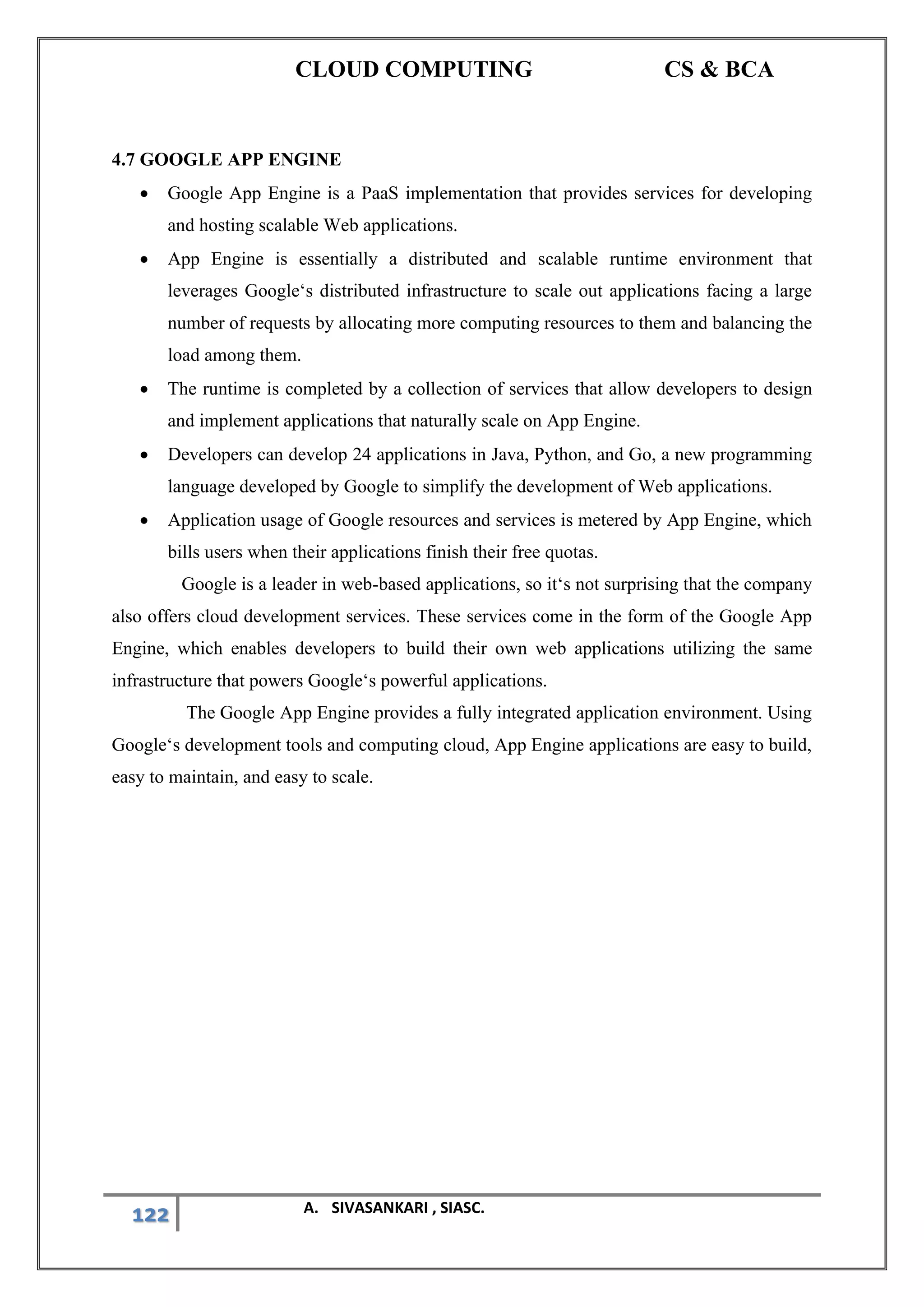 CLOUD COMPUTING CS & BCA
122 A. SIVASANKARI , SIASC.
4.7 GOOGLE APP ENGINE
• Google App Engine is a PaaS implementation that provides services for developing
and hosting scalable Web applications.
• App Engine is essentially a distributed and scalable runtime environment that
leverages Google‘s distributed infrastructure to scale out applications facing a large
number of requests by allocating more computing resources to them and balancing the
load among them.
• The runtime is completed by a collection of services that allow developers to design
and implement applications that naturally scale on App Engine.
• Developers can develop 24 applications in Java, Python, and Go, a new programming
language developed by Google to simplify the development of Web applications.
• Application usage of Google resources and services is metered by App Engine, which
bills users when their applications finish their free quotas.
Google is a leader in web-based applications, so it‘s not surprising that the company
also offers cloud development services. These services come in the form of the Google App
Engine, which enables developers to build their own web applications utilizing the same
infrastructure that powers Google‘s powerful applications.
The Google App Engine provides a fully integrated application environment. Using
Google‘s development tools and computing cloud, App Engine applications are easy to build,
easy to maintain, and easy to scale.
 