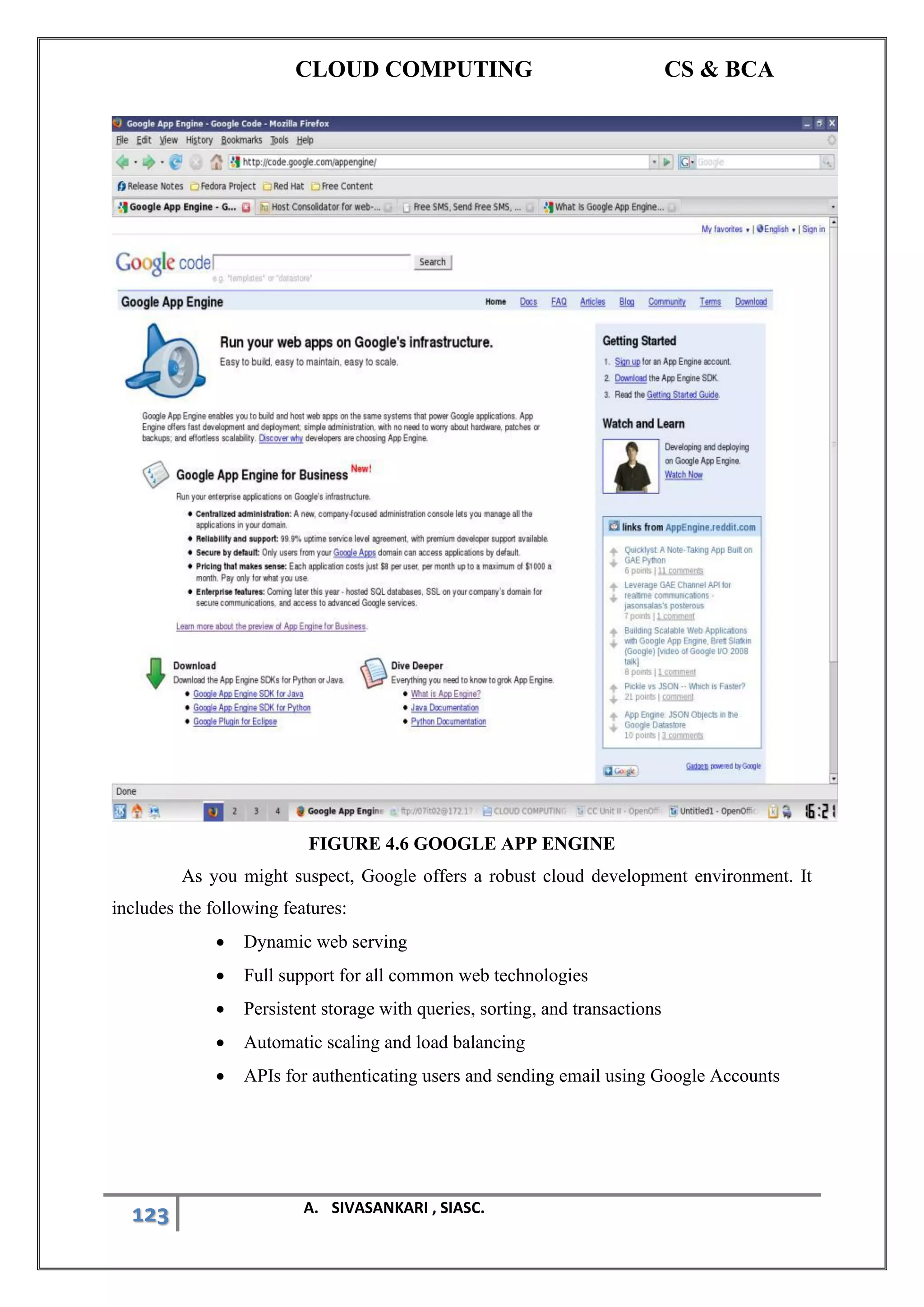 CLOUD COMPUTING CS & BCA
123 A. SIVASANKARI , SIASC.
FIGURE 4.6 GOOGLE APP ENGINE
As you might suspect, Google offers a robust cloud development environment. It
includes the following features:
• Dynamic web serving
• Full support for all common web technologies
• Persistent storage with queries, sorting, and transactions
• Automatic scaling and load balancing
• APIs for authenticating users and sending email using Google Accounts
 