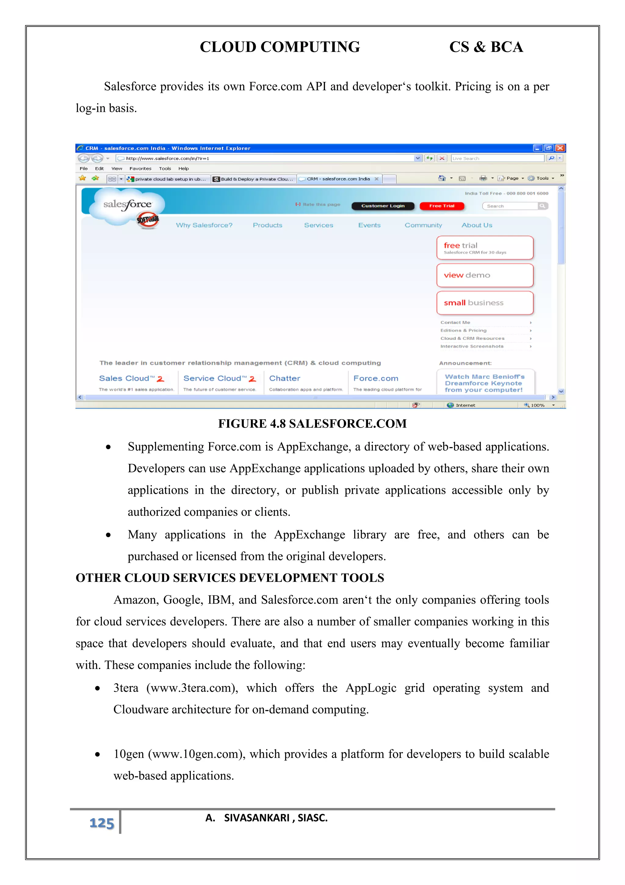 CLOUD COMPUTING CS & BCA
125 A. SIVASANKARI , SIASC.
Salesforce provides its own Force.com API and developer‘s toolkit. Pricing is on a per
log-in basis.
FIGURE 4.8 SALESFORCE.COM
• Supplementing Force.com is AppExchange, a directory of web-based applications.
Developers can use AppExchange applications uploaded by others, share their own
applications in the directory, or publish private applications accessible only by
authorized companies or clients.
• Many applications in the AppExchange library are free, and others can be
purchased or licensed from the original developers.
OTHER CLOUD SERVICES DEVELOPMENT TOOLS
Amazon, Google, IBM, and Salesforce.com aren‘t the only companies offering tools
for cloud services developers. There are also a number of smaller companies working in this
space that developers should evaluate, and that end users may eventually become familiar
with. These companies include the following:
• 3tera (www.3tera.com), which offers the AppLogic grid operating system and
Cloudware architecture for on-demand computing.
• 10gen (www.10gen.com), which provides a platform for developers to build scalable
web-based applications.
 