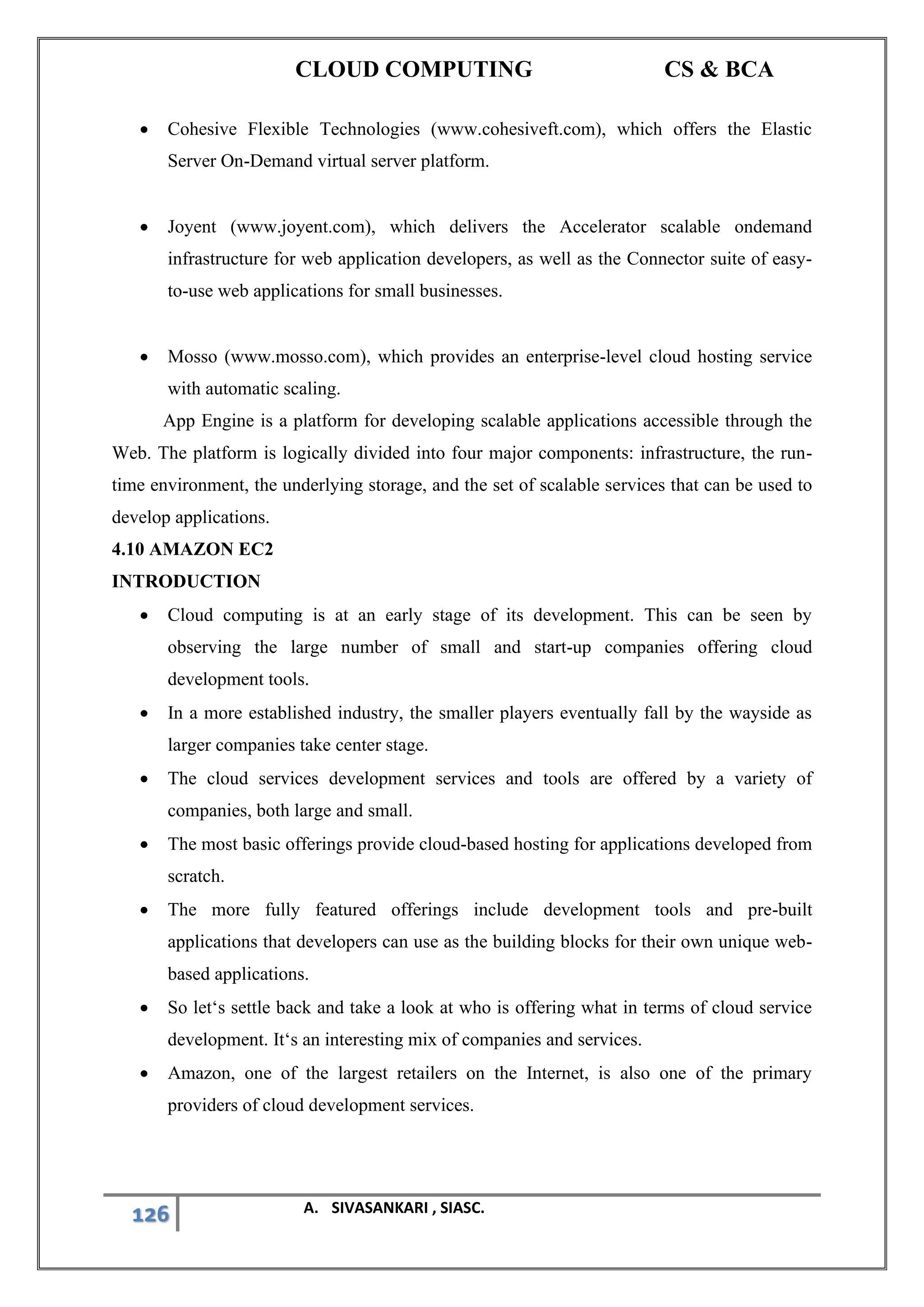 CLOUD COMPUTING CS & BCA
126 A. SIVASANKARI , SIASC.
• Cohesive Flexible Technologies (www.cohesiveft.com), which offers the Elastic
Server On-Demand virtual server platform.
• Joyent (www.joyent.com), which delivers the Accelerator scalable ondemand
infrastructure for web application developers, as well as the Connector suite of easy-
to-use web applications for small businesses.
• Mosso (www.mosso.com), which provides an enterprise-level cloud hosting service
with automatic scaling.
App Engine is a platform for developing scalable applications accessible through the
Web. The platform is logically divided into four major components: infrastructure, the run-
time environment, the underlying storage, and the set of scalable services that can be used to
develop applications.
4.10 AMAZON EC2
INTRODUCTION
• Cloud computing is at an early stage of its development. This can be seen by
observing the large number of small and start-up companies offering cloud
development tools.
• In a more established industry, the smaller players eventually fall by the wayside as
larger companies take center stage.
• The cloud services development services and tools are offered by a variety of
companies, both large and small.
• The most basic offerings provide cloud-based hosting for applications developed from
scratch.
• The more fully featured offerings include development tools and pre-built
applications that developers can use as the building blocks for their own unique web-
based applications.
• So let‘s settle back and take a look at who is offering what in terms of cloud service
development. It‘s an interesting mix of companies and services.
• Amazon, one of the largest retailers on the Internet, is also one of the primary
providers of cloud development services.
 