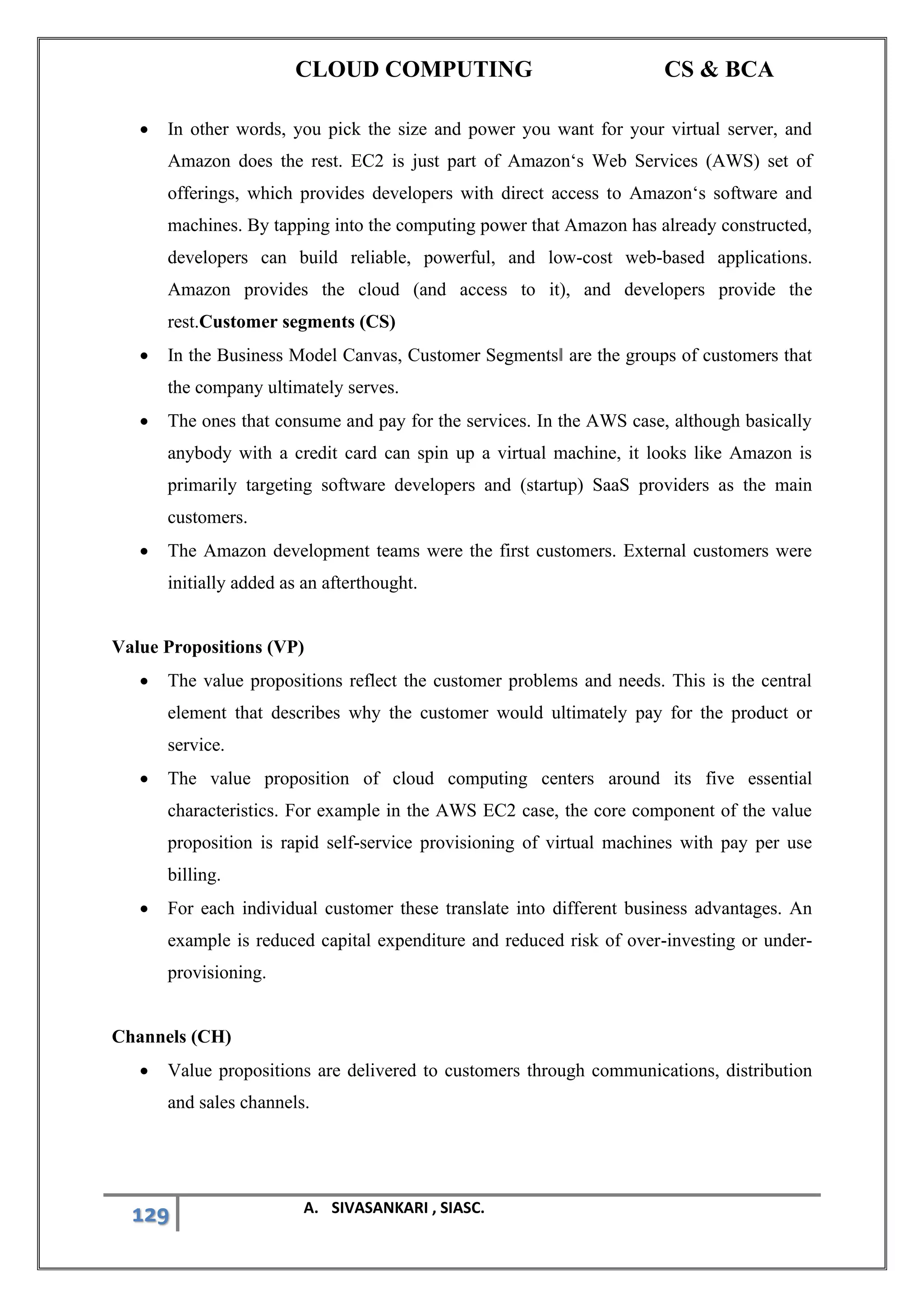 CLOUD COMPUTING CS & BCA
129 A. SIVASANKARI , SIASC.
• In other words, you pick the size and power you want for your virtual server, and
Amazon does the rest. EC2 is just part of Amazon‘s Web Services (AWS) set of
offerings, which provides developers with direct access to Amazon‘s software and
machines. By tapping into the computing power that Amazon has already constructed,
developers can build reliable, powerful, and low-cost web-based applications.
Amazon provides the cloud (and access to it), and developers provide the
rest.Customer segments (CS)
• In the Business Model Canvas, Customer Segments‖ are the groups of customers that
the company ultimately serves.
• The ones that consume and pay for the services. In the AWS case, although basically
anybody with a credit card can spin up a virtual machine, it looks like Amazon is
primarily targeting software developers and (startup) SaaS providers as the main
customers.
• The Amazon development teams were the first customers. External customers were
initially added as an afterthought.
Value Propositions (VP)
• The value propositions reflect the customer problems and needs. This is the central
element that describes why the customer would ultimately pay for the product or
service.
• The value proposition of cloud computing centers around its five essential
characteristics. For example in the AWS EC2 case, the core component of the value
proposition is rapid self-service provisioning of virtual machines with pay per use
billing.
• For each individual customer these translate into different business advantages. An
example is reduced capital expenditure and reduced risk of over-investing or under-
provisioning.
Channels (CH)
• Value propositions are delivered to customers through communications, distribution
and sales channels.
 
