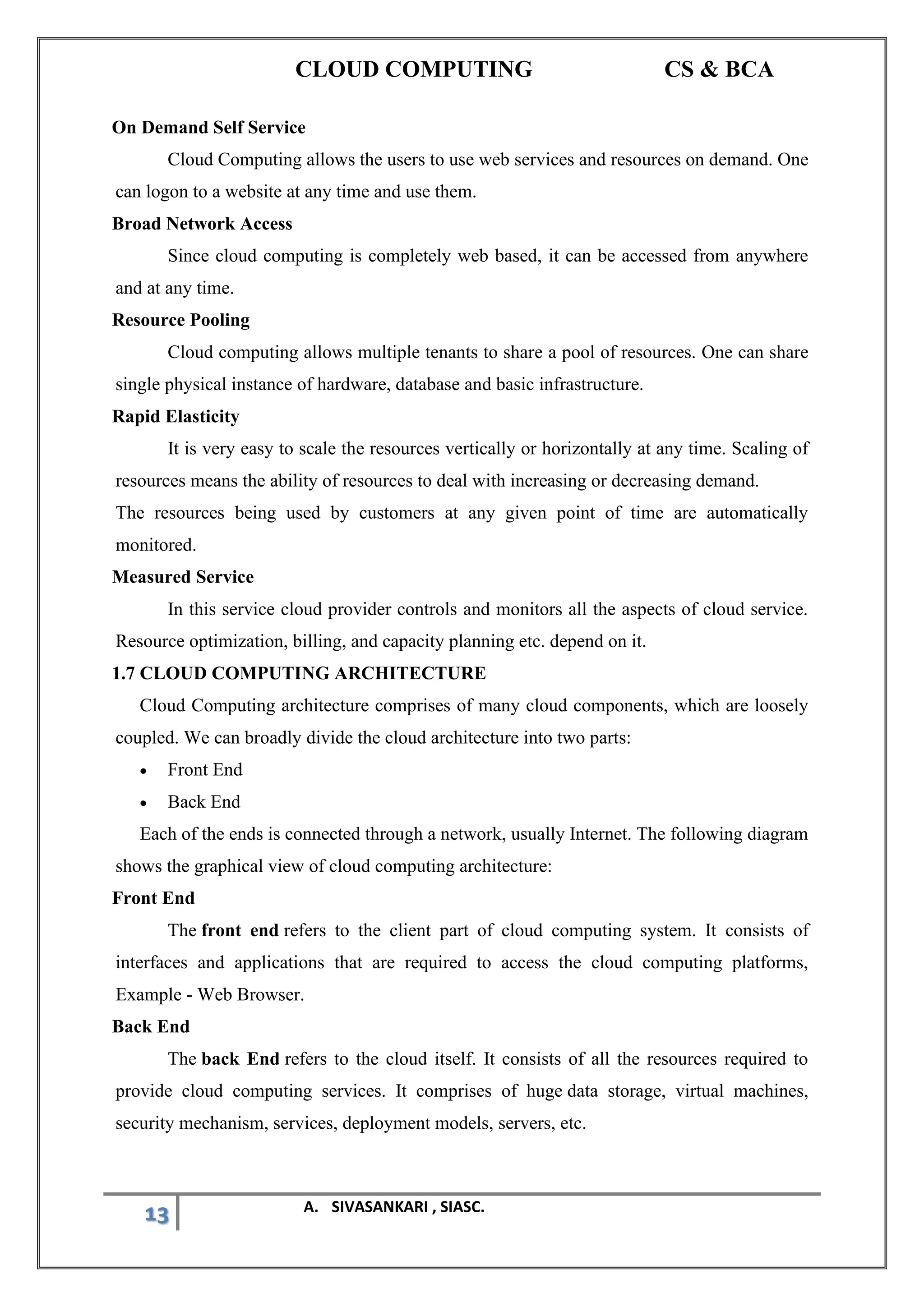 CLOUD COMPUTING CS & BCA
13 A. SIVASANKARI , SIASC.
On Demand Self Service
Cloud Computing allows the users to use web services and resources on demand. One
can logon to a website at any time and use them.
Broad Network Access
Since cloud computing is completely web based, it can be accessed from anywhere
and at any time.
Resource Pooling
Cloud computing allows multiple tenants to share a pool of resources. One can share
single physical instance of hardware, database and basic infrastructure.
Rapid Elasticity
It is very easy to scale the resources vertically or horizontally at any time. Scaling of
resources means the ability of resources to deal with increasing or decreasing demand.
The resources being used by customers at any given point of time are automatically
monitored.
Measured Service
In this service cloud provider controls and monitors all the aspects of cloud service.
Resource optimization, billing, and capacity planning etc. depend on it.
1.7 CLOUD COMPUTING ARCHITECTURE
Cloud Computing architecture comprises of many cloud components, which are loosely
coupled. We can broadly divide the cloud architecture into two parts:
• Front End
• Back End
Each of the ends is connected through a network, usually Internet. The following diagram
shows the graphical view of cloud computing architecture:
Front End
The front end refers to the client part of cloud computing system. It consists of
interfaces and applications that are required to access the cloud computing platforms,
Example - Web Browser.
Back End
The back End refers to the cloud itself. It consists of all the resources required to
provide cloud computing services. It comprises of huge data storage, virtual machines,
security mechanism, services, deployment models, servers, etc.
 