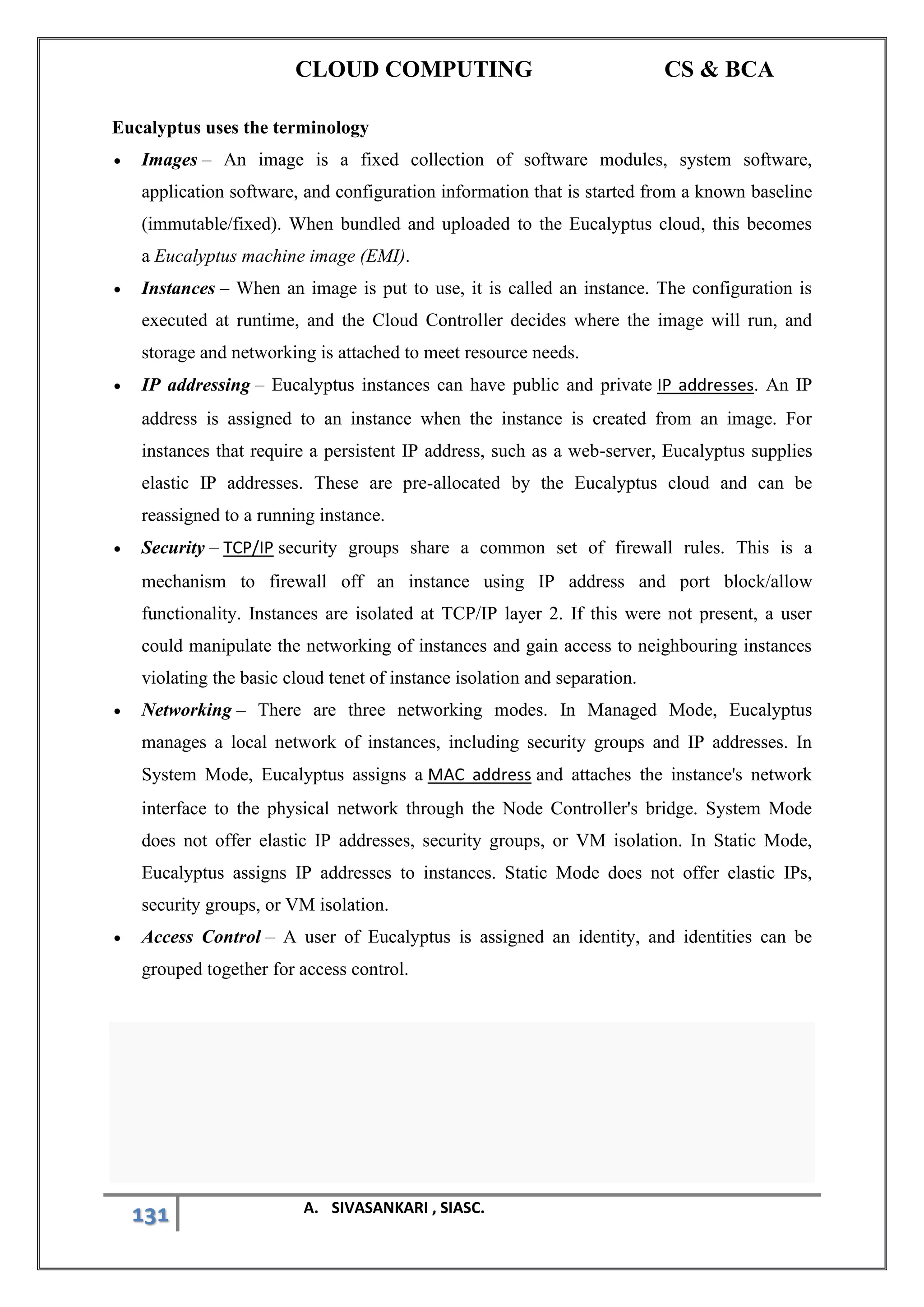 CLOUD COMPUTING CS & BCA
131 A. SIVASANKARI , SIASC.
Eucalyptus uses the terminology
• Images – An image is a fixed collection of software modules, system software,
application software, and configuration information that is started from a known baseline
(immutable/fixed). When bundled and uploaded to the Eucalyptus cloud, this becomes
a Eucalyptus machine image (EMI).
• Instances – When an image is put to use, it is called an instance. The configuration is
executed at runtime, and the Cloud Controller decides where the image will run, and
storage and networking is attached to meet resource needs.
• IP addressing – Eucalyptus instances can have public and private IP addresses. An IP
address is assigned to an instance when the instance is created from an image. For
instances that require a persistent IP address, such as a web-server, Eucalyptus supplies
elastic IP addresses. These are pre-allocated by the Eucalyptus cloud and can be
reassigned to a running instance.
• Security – TCP/IP security groups share a common set of firewall rules. This is a
mechanism to firewall off an instance using IP address and port block/allow
functionality. Instances are isolated at TCP/IP layer 2. If this were not present, a user
could manipulate the networking of instances and gain access to neighbouring instances
violating the basic cloud tenet of instance isolation and separation.
• Networking – There are three networking modes. In Managed Mode, Eucalyptus
manages a local network of instances, including security groups and IP addresses. In
System Mode, Eucalyptus assigns a MAC address and attaches the instance's network
interface to the physical network through the Node Controller's bridge. System Mode
does not offer elastic IP addresses, security groups, or VM isolation. In Static Mode,
Eucalyptus assigns IP addresses to instances. Static Mode does not offer elastic IPs,
security groups, or VM isolation.
• Access Control – A user of Eucalyptus is assigned an identity, and identities can be
grouped together for access control.
 