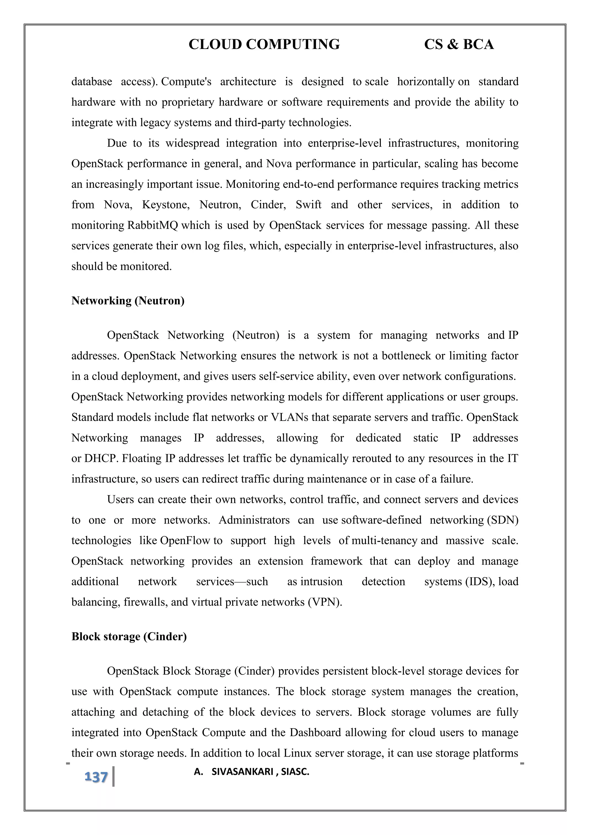 CLOUD COMPUTING CS & BCA
137 A. SIVASANKARI , SIASC.
database access). Compute's architecture is designed to scale horizontally on standard
hardware with no proprietary hardware or software requirements and provide the ability to
integrate with legacy systems and third-party technologies.
Due to its widespread integration into enterprise-level infrastructures, monitoring
OpenStack performance in general, and Nova performance in particular, scaling has become
an increasingly important issue. Monitoring end-to-end performance requires tracking metrics
from Nova, Keystone, Neutron, Cinder, Swift and other services, in addition to
monitoring RabbitMQ which is used by OpenStack services for message passing. All these
services generate their own log files, which, especially in enterprise-level infrastructures, also
should be monitored.
Networking (Neutron)
OpenStack Networking (Neutron) is a system for managing networks and IP
addresses. OpenStack Networking ensures the network is not a bottleneck or limiting factor
in a cloud deployment, and gives users self-service ability, even over network configurations.
OpenStack Networking provides networking models for different applications or user groups.
Standard models include flat networks or VLANs that separate servers and traffic. OpenStack
Networking manages IP addresses, allowing for dedicated static IP addresses
or DHCP. Floating IP addresses let traffic be dynamically rerouted to any resources in the IT
infrastructure, so users can redirect traffic during maintenance or in case of a failure.
Users can create their own networks, control traffic, and connect servers and devices
to one or more networks. Administrators can use software-defined networking (SDN)
technologies like OpenFlow to support high levels of multi-tenancy and massive scale.
OpenStack networking provides an extension framework that can deploy and manage
additional network services—such as intrusion detection systems (IDS), load
balancing, firewalls, and virtual private networks (VPN).
Block storage (Cinder)
OpenStack Block Storage (Cinder) provides persistent block-level storage devices for
use with OpenStack compute instances. The block storage system manages the creation,
attaching and detaching of the block devices to servers. Block storage volumes are fully
integrated into OpenStack Compute and the Dashboard allowing for cloud users to manage
their own storage needs. In addition to local Linux server storage, it can use storage platforms
 