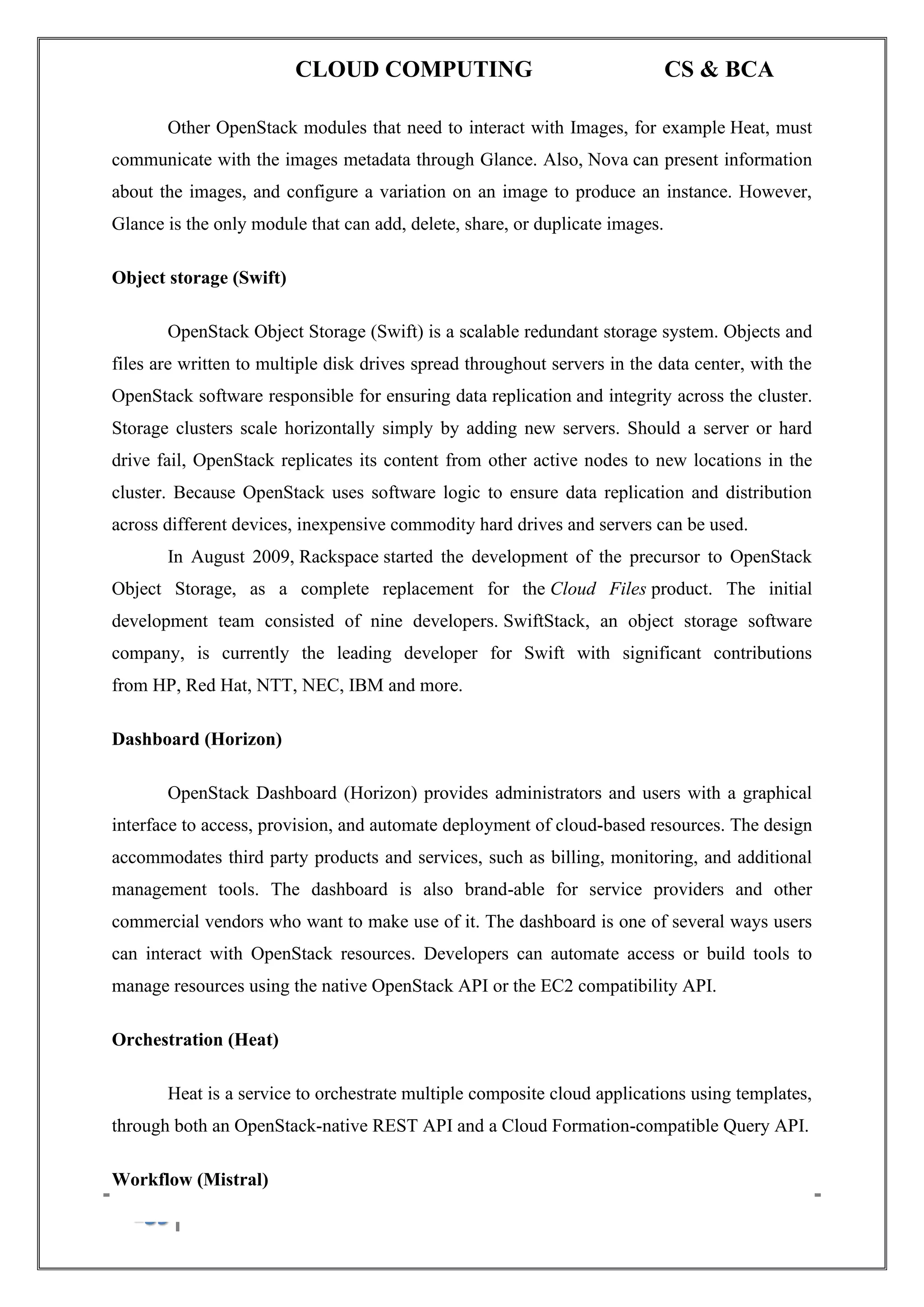 CLOUD COMPUTING CS & BCA
139 A. SIVASANKARI , SIASC.
Other OpenStack modules that need to interact with Images, for example Heat, must
communicate with the images metadata through Glance. Also, Nova can present information
about the images, and configure a variation on an image to produce an instance. However,
Glance is the only module that can add, delete, share, or duplicate images.
Object storage (Swift)
OpenStack Object Storage (Swift) is a scalable redundant storage system. Objects and
files are written to multiple disk drives spread throughout servers in the data center, with the
OpenStack software responsible for ensuring data replication and integrity across the cluster.
Storage clusters scale horizontally simply by adding new servers. Should a server or hard
drive fail, OpenStack replicates its content from other active nodes to new locations in the
cluster. Because OpenStack uses software logic to ensure data replication and distribution
across different devices, inexpensive commodity hard drives and servers can be used.
In August 2009, Rackspace started the development of the precursor to OpenStack
Object Storage, as a complete replacement for the Cloud Files product. The initial
development team consisted of nine developers. SwiftStack, an object storage software
company, is currently the leading developer for Swift with significant contributions
from HP, Red Hat, NTT, NEC, IBM and more.
Dashboard (Horizon)
OpenStack Dashboard (Horizon) provides administrators and users with a graphical
interface to access, provision, and automate deployment of cloud-based resources. The design
accommodates third party products and services, such as billing, monitoring, and additional
management tools. The dashboard is also brand-able for service providers and other
commercial vendors who want to make use of it. The dashboard is one of several ways users
can interact with OpenStack resources. Developers can automate access or build tools to
manage resources using the native OpenStack API or the EC2 compatibility API.
Orchestration (Heat)
Heat is a service to orchestrate multiple composite cloud applications using templates,
through both an OpenStack-native REST API and a Cloud Formation-compatible Query API.
Workflow (Mistral)
 