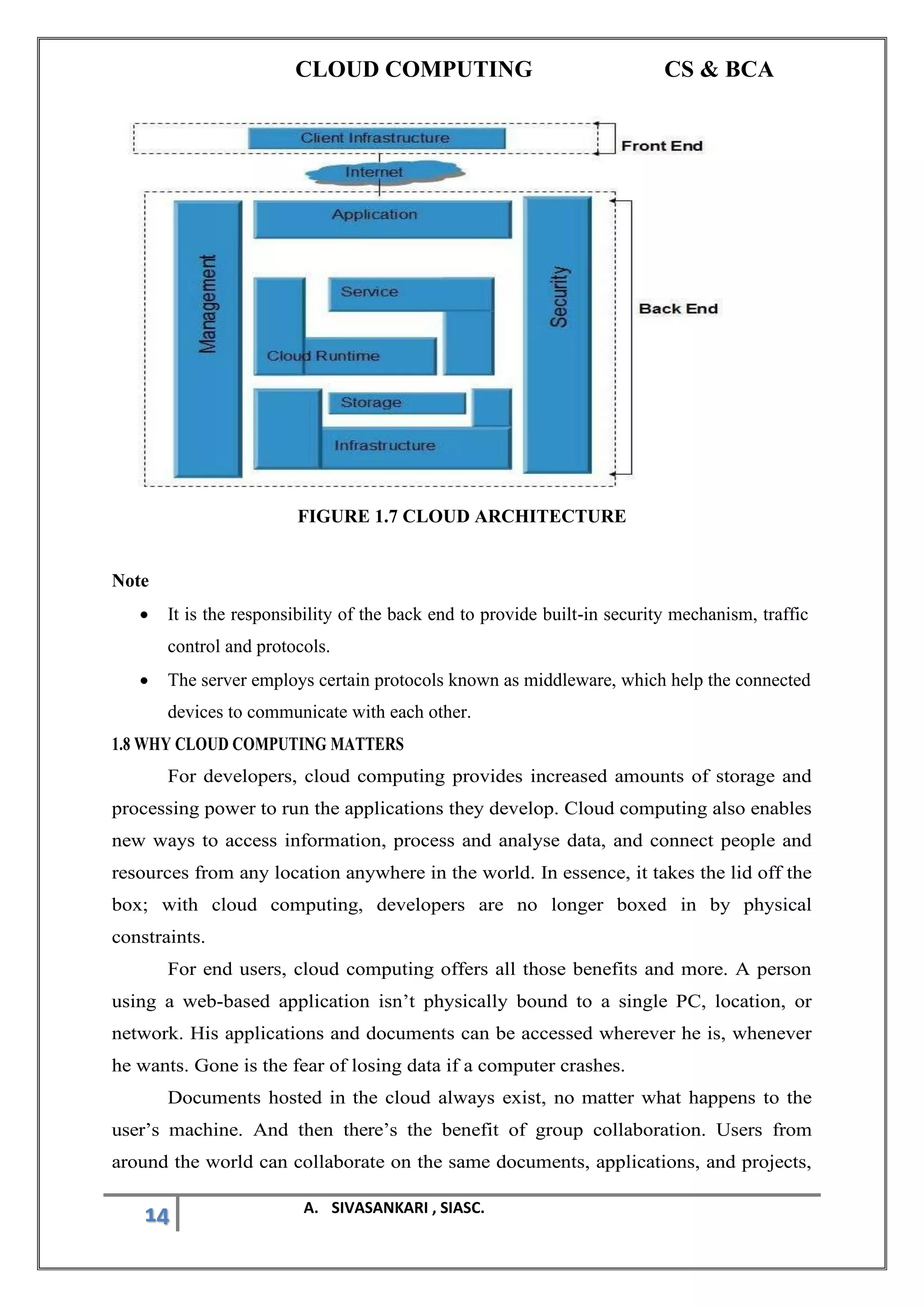 CLOUD COMPUTING CS & BCA
14 A. SIVASANKARI , SIASC.
FIGURE 1.7 CLOUD ARCHITECTURE
Note
• It is the responsibility of the back end to provide built-in security mechanism, traffic
control and protocols.
• The server employs certain protocols known as middleware, which help the connected
devices to communicate with each other.
1.8 WHY CLOUD COMPUTING MATTERS
For developers, cloud computing provides increased amounts of storage and
processing power to run the applications they develop. Cloud computing also enables
new ways to access information, process and analyse data, and connect people and
resources from any location anywhere in the world. In essence, it takes the lid off the
box; with cloud computing, developers are no longer boxed in by physical
constraints.
For end users, cloud computing offers all those benefits and more. A person
using a web-based application isn’t physically bound to a single PC, location, or
network. His applications and documents can be accessed wherever he is, whenever
he wants. Gone is the fear of losing data if a computer crashes.
Documents hosted in the cloud always exist, no matter what happens to the
user’s machine. And then there’s the benefit of group collaboration. Users from
around the world can collaborate on the same documents, applications, and projects,
 