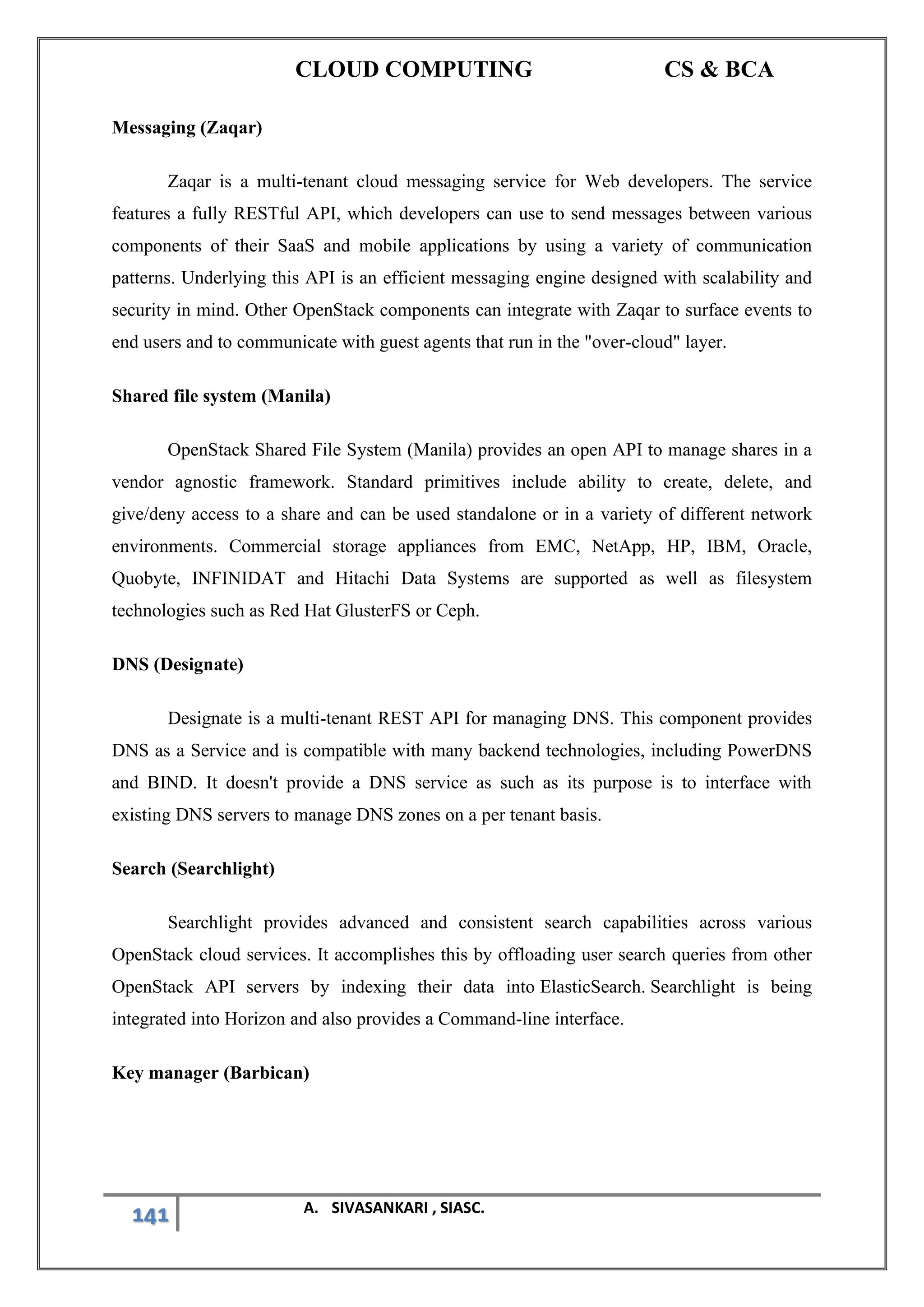 CLOUD COMPUTING CS & BCA
141 A. SIVASANKARI , SIASC.
Messaging (Zaqar)
Zaqar is a multi-tenant cloud messaging service for Web developers. The service
features a fully RESTful API, which developers can use to send messages between various
components of their SaaS and mobile applications by using a variety of communication
patterns. Underlying this API is an efficient messaging engine designed with scalability and
security in mind. Other OpenStack components can integrate with Zaqar to surface events to
end users and to communicate with guest agents that run in the "over-cloud" layer.
Shared file system (Manila)
OpenStack Shared File System (Manila) provides an open API to manage shares in a
vendor agnostic framework. Standard primitives include ability to create, delete, and
give/deny access to a share and can be used standalone or in a variety of different network
environments. Commercial storage appliances from EMC, NetApp, HP, IBM, Oracle,
Quobyte, INFINIDAT and Hitachi Data Systems are supported as well as filesystem
technologies such as Red Hat GlusterFS or Ceph.
DNS (Designate)
Designate is a multi-tenant REST API for managing DNS. This component provides
DNS as a Service and is compatible with many backend technologies, including PowerDNS
and BIND. It doesn't provide a DNS service as such as its purpose is to interface with
existing DNS servers to manage DNS zones on a per tenant basis.
Search (Searchlight)
Searchlight provides advanced and consistent search capabilities across various
OpenStack cloud services. It accomplishes this by offloading user search queries from other
OpenStack API servers by indexing their data into ElasticSearch. Searchlight is being
integrated into Horizon and also provides a Command-line interface.
Key manager (Barbican)
 