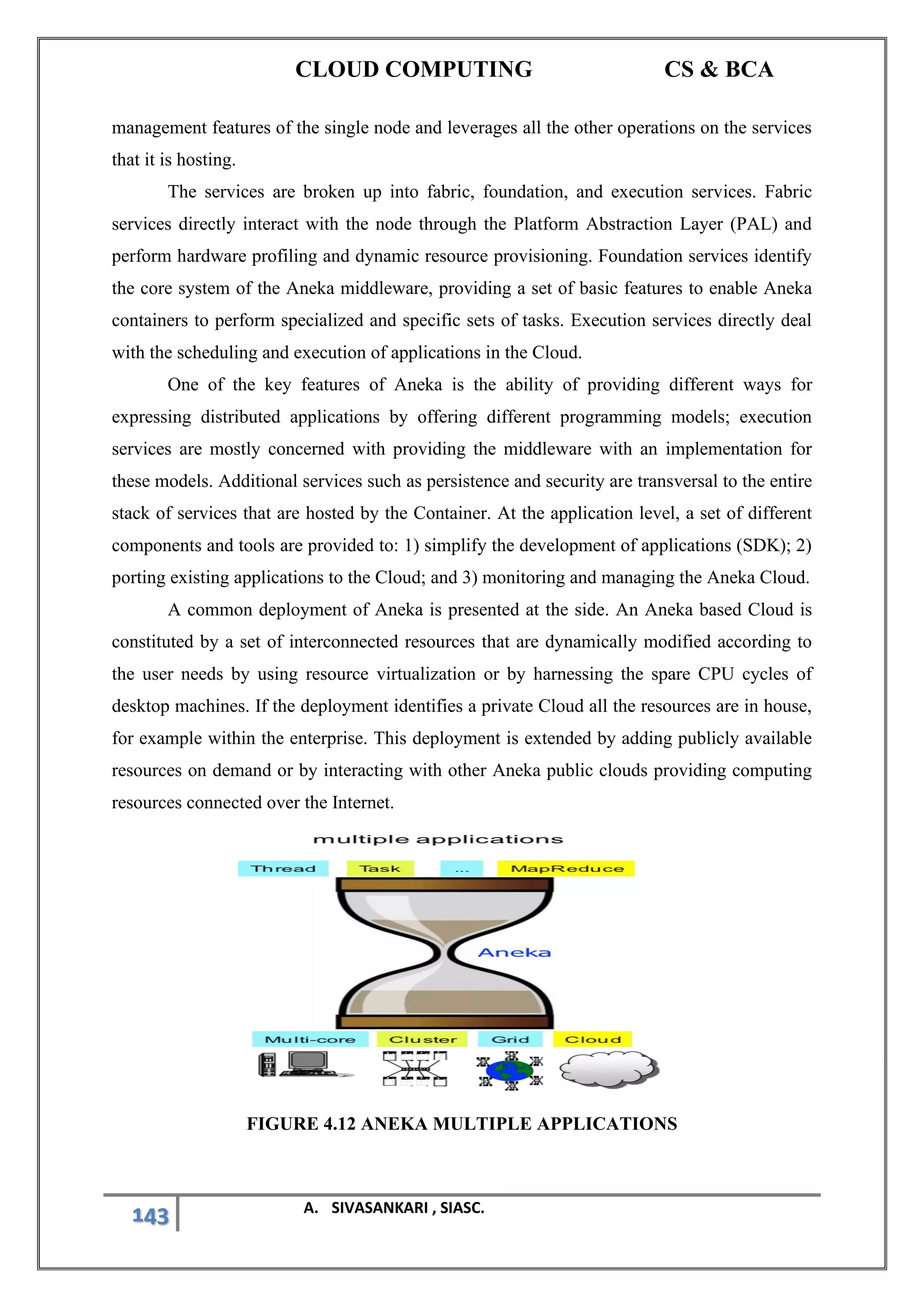 CLOUD COMPUTING CS & BCA
143 A. SIVASANKARI , SIASC.
management features of the single node and leverages all the other operations on the services
that it is hosting.
The services are broken up into fabric, foundation, and execution services. Fabric
services directly interact with the node through the Platform Abstraction Layer (PAL) and
perform hardware profiling and dynamic resource provisioning. Foundation services identify
the core system of the Aneka middleware, providing a set of basic features to enable Aneka
containers to perform specialized and specific sets of tasks. Execution services directly deal
with the scheduling and execution of applications in the Cloud.
One of the key features of Aneka is the ability of providing different ways for
expressing distributed applications by offering different programming models; execution
services are mostly concerned with providing the middleware with an implementation for
these models. Additional services such as persistence and security are transversal to the entire
stack of services that are hosted by the Container. At the application level, a set of different
components and tools are provided to: 1) simplify the development of applications (SDK); 2)
porting existing applications to the Cloud; and 3) monitoring and managing the Aneka Cloud.
A common deployment of Aneka is presented at the side. An Aneka based Cloud is
constituted by a set of interconnected resources that are dynamically modified according to
the user needs by using resource virtualization or by harnessing the spare CPU cycles of
desktop machines. If the deployment identifies a private Cloud all the resources are in house,
for example within the enterprise. This deployment is extended by adding publicly available
resources on demand or by interacting with other Aneka public clouds providing computing
resources connected over the Internet.
FIGURE 4.12 ANEKA MULTIPLE APPLICATIONS
 