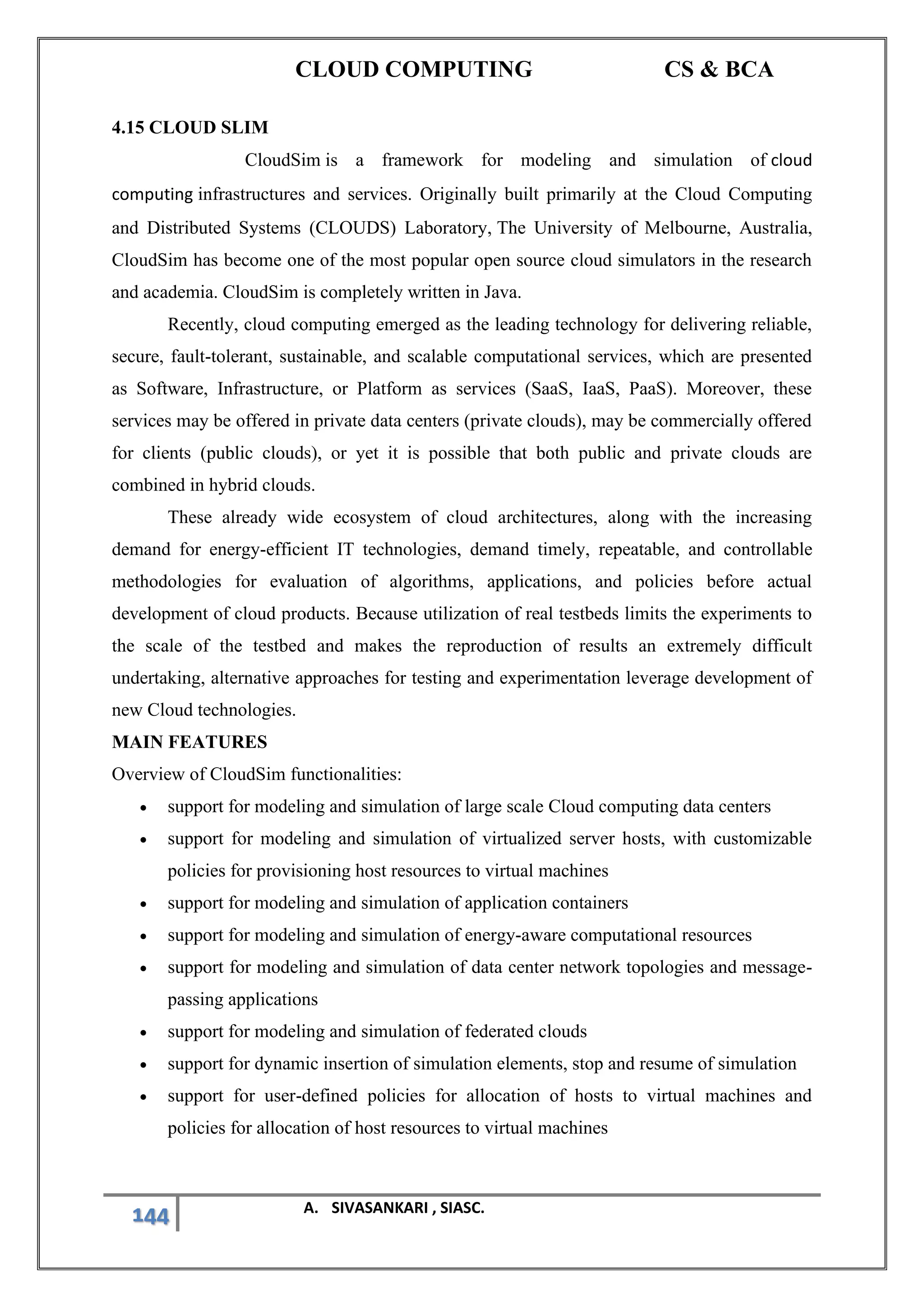 CLOUD COMPUTING CS & BCA
144 A. SIVASANKARI , SIASC.
4.15 CLOUD SLIM
CloudSim is a framework for modeling and simulation of cloud
computing infrastructures and services. Originally built primarily at the Cloud Computing
and Distributed Systems (CLOUDS) Laboratory, The University of Melbourne, Australia,
CloudSim has become one of the most popular open source cloud simulators in the research
and academia. CloudSim is completely written in Java.
Recently, cloud computing emerged as the leading technology for delivering reliable,
secure, fault-tolerant, sustainable, and scalable computational services, which are presented
as Software, Infrastructure, or Platform as services (SaaS, IaaS, PaaS). Moreover, these
services may be offered in private data centers (private clouds), may be commercially offered
for clients (public clouds), or yet it is possible that both public and private clouds are
combined in hybrid clouds.
These already wide ecosystem of cloud architectures, along with the increasing
demand for energy-efficient IT technologies, demand timely, repeatable, and controllable
methodologies for evaluation of algorithms, applications, and policies before actual
development of cloud products. Because utilization of real testbeds limits the experiments to
the scale of the testbed and makes the reproduction of results an extremely difficult
undertaking, alternative approaches for testing and experimentation leverage development of
new Cloud technologies.
MAIN FEATURES
Overview of CloudSim functionalities:
• support for modeling and simulation of large scale Cloud computing data centers
• support for modeling and simulation of virtualized server hosts, with customizable
policies for provisioning host resources to virtual machines
• support for modeling and simulation of application containers
• support for modeling and simulation of energy-aware computational resources
• support for modeling and simulation of data center network topologies and message-
passing applications
• support for modeling and simulation of federated clouds
• support for dynamic insertion of simulation elements, stop and resume of simulation
• support for user-defined policies for allocation of hosts to virtual machines and
policies for allocation of host resources to virtual machines
 
