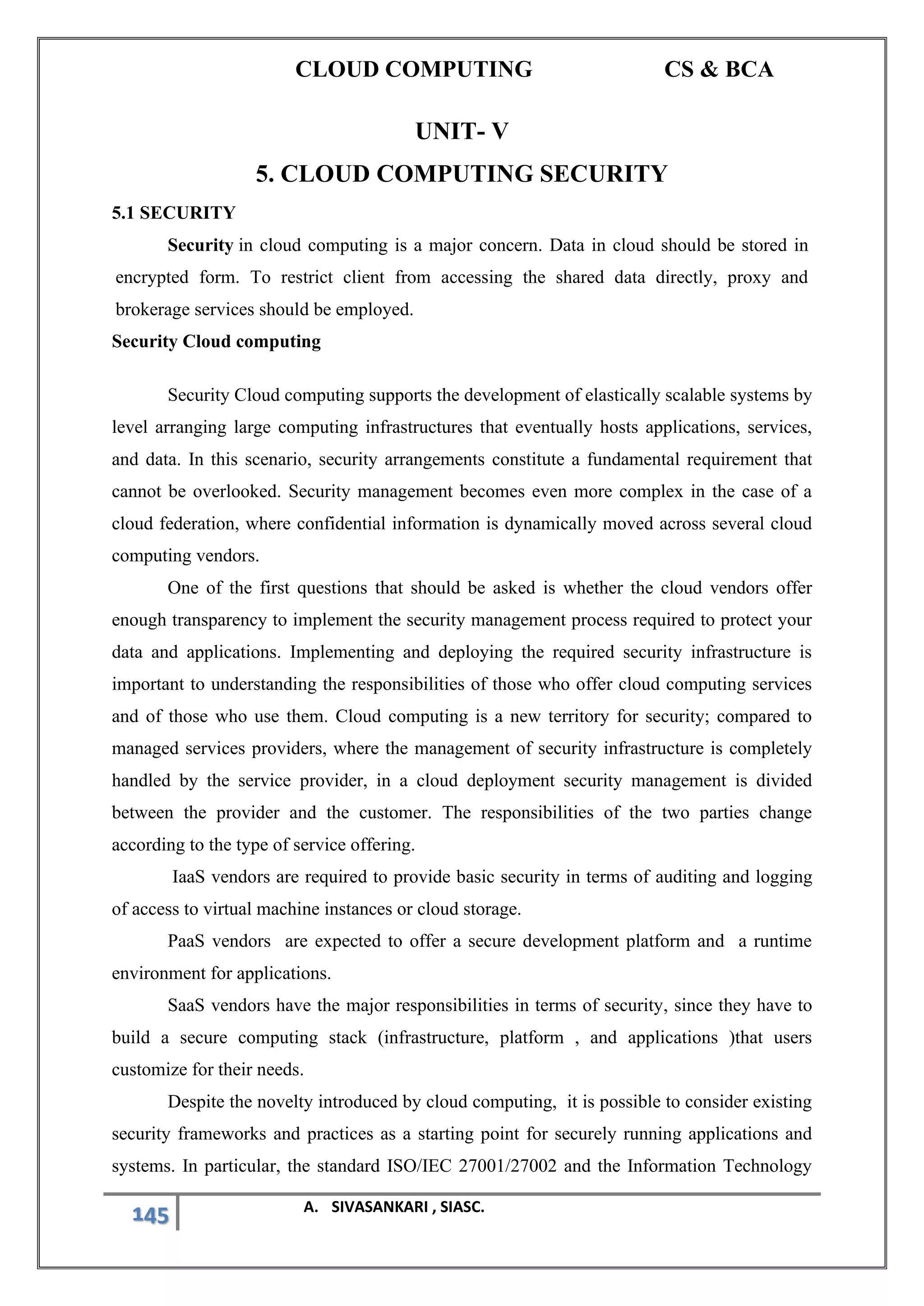 CLOUD COMPUTING CS & BCA
145 A. SIVASANKARI , SIASC.
UNIT- V
5. CLOUD COMPUTING SECURITY
5.1 SECURITY
Security in cloud computing is a major concern. Data in cloud should be stored in
encrypted form. To restrict client from accessing the shared data directly, proxy and
brokerage services should be employed.
Security Cloud computing
Security Cloud computing supports the development of elastically scalable systems by
level arranging large computing infrastructures that eventually hosts applications, services,
and data. In this scenario, security arrangements constitute a fundamental requirement that
cannot be overlooked. Security management becomes even more complex in the case of a
cloud federation, where confidential information is dynamically moved across several cloud
computing vendors.
One of the first questions that should be asked is whether the cloud vendors offer
enough transparency to implement the security management process required to protect your
data and applications. Implementing and deploying the required security infrastructure is
important to understanding the responsibilities of those who offer cloud computing services
and of those who use them. Cloud computing is a new territory for security; compared to
managed services providers, where the management of security infrastructure is completely
handled by the service provider, in a cloud deployment security management is divided
between the provider and the customer. The responsibilities of the two parties change
according to the type of service offering.
IaaS vendors are required to provide basic security in terms of auditing and logging
of access to virtual machine instances or cloud storage.
PaaS vendors are expected to offer a secure development platform and a runtime
environment for applications.
SaaS vendors have the major responsibilities in terms of security, since they have to
build a secure computing stack (infrastructure, platform , and applications )that users
customize for their needs.
Despite the novelty introduced by cloud computing, it is possible to consider existing
security frameworks and practices as a starting point for securely running applications and
systems. In particular, the standard ISO/IEC 27001/27002 and the Information Technology
 