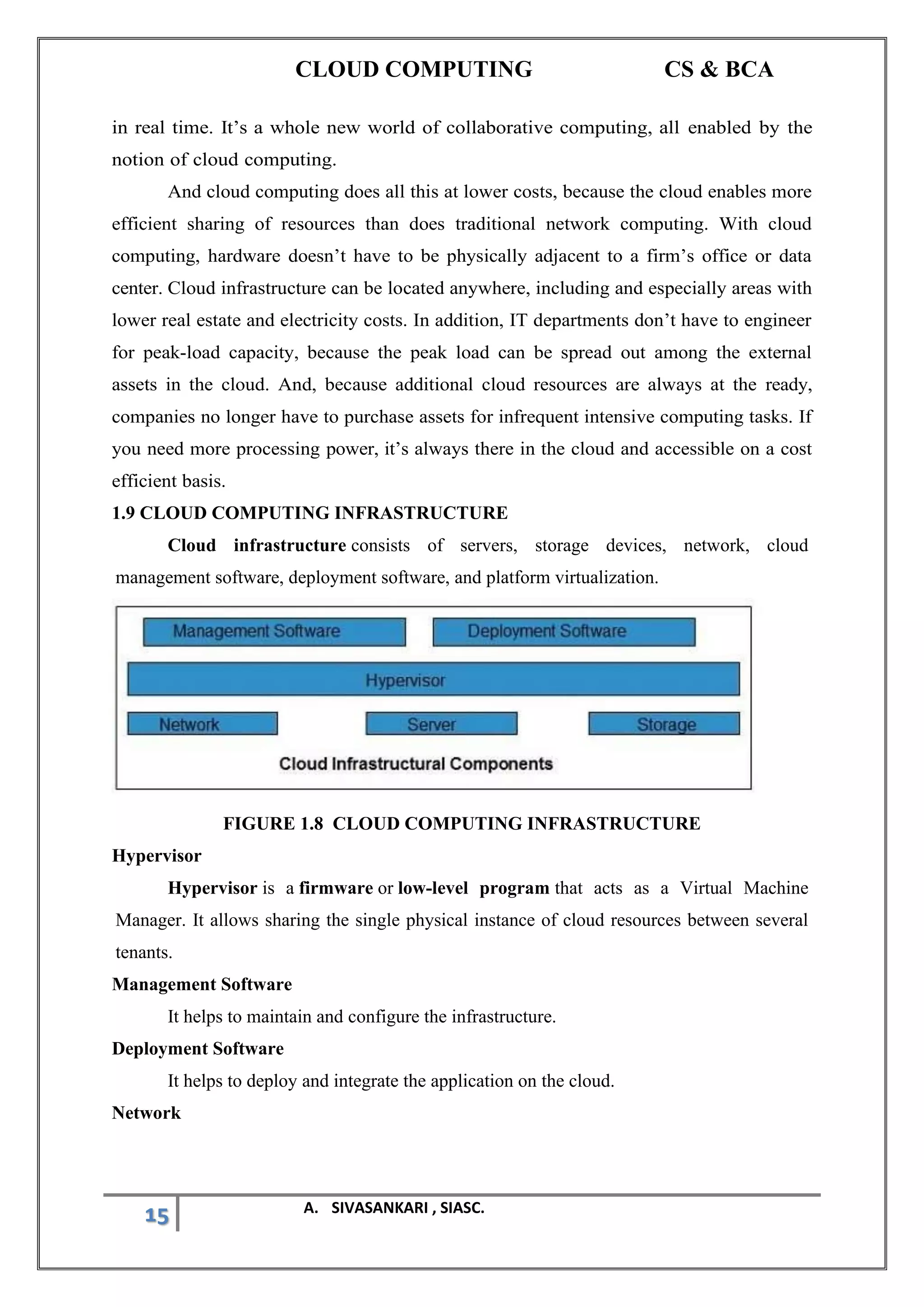 CLOUD COMPUTING CS & BCA
15 A. SIVASANKARI , SIASC.
in real time. It’s a whole new world of collaborative computing, all enabled by the
notion of cloud computing.
And cloud computing does all this at lower costs, because the cloud enables more
efficient sharing of resources than does traditional network computing. With cloud
computing, hardware doesn’t have to be physically adjacent to a firm’s office or data
center. Cloud infrastructure can be located anywhere, including and especially areas with
lower real estate and electricity costs. In addition, IT departments don’t have to engineer
for peak-load capacity, because the peak load can be spread out among the external
assets in the cloud. And, because additional cloud resources are always at the ready,
companies no longer have to purchase assets for infrequent intensive computing tasks. If
you need more processing power, it’s always there in the cloud and accessible on a cost
efficient basis.
1.9 CLOUD COMPUTING INFRASTRUCTURE
Cloud infrastructure consists of servers, storage devices, network, cloud
management software, deployment software, and platform virtualization.
FIGURE 1.8 CLOUD COMPUTING INFRASTRUCTURE
Hypervisor
Hypervisor is a firmware or low-level program that acts as a Virtual Machine
Manager. It allows sharing the single physical instance of cloud resources between several
tenants.
Management Software
It helps to maintain and configure the infrastructure.
Deployment Software
It helps to deploy and integrate the application on the cloud.
Network
 