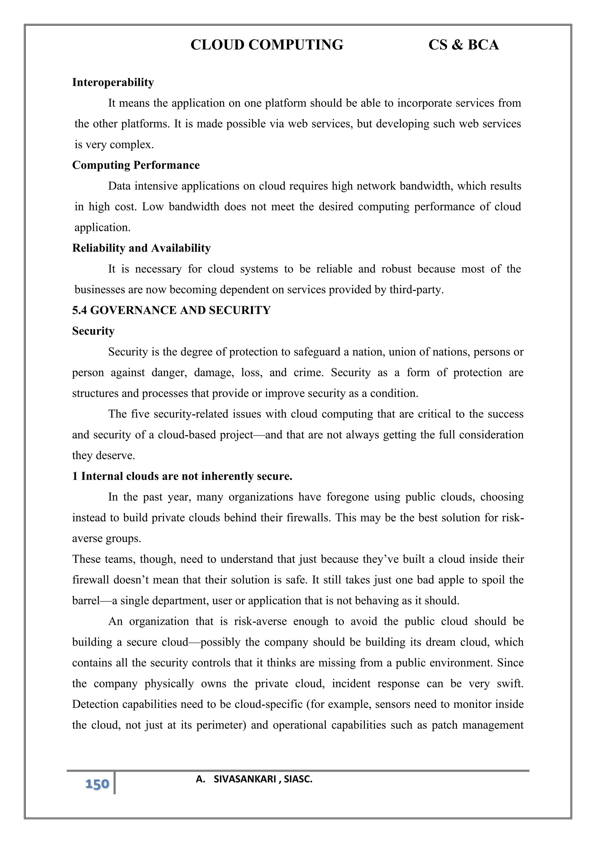CLOUD COMPUTING CS & BCA
150 A. SIVASANKARI , SIASC.
Interoperability
It means the application on one platform should be able to incorporate services from
the other platforms. It is made possible via web services, but developing such web services
is very complex.
Computing Performance
Data intensive applications on cloud requires high network bandwidth, which results
in high cost. Low bandwidth does not meet the desired computing performance of cloud
application.
Reliability and Availability
It is necessary for cloud systems to be reliable and robust because most of the
businesses are now becoming dependent on services provided by third-party.
5.4 GOVERNANCE AND SECURITY
Security
Security is the degree of protection to safeguard a nation, union of nations, persons or
person against danger, damage, loss, and crime. Security as a form of protection are
structures and processes that provide or improve security as a condition.
The five security-related issues with cloud computing that are critical to the success
and security of a cloud-based project—and that are not always getting the full consideration
they deserve.
1 Internal clouds are not inherently secure.
In the past year, many organizations have foregone using public clouds, choosing
instead to build private clouds behind their firewalls. This may be the best solution for risk-
averse groups.
These teams, though, need to understand that just because they’ve built a cloud inside their
firewall doesn’t mean that their solution is safe. It still takes just one bad apple to spoil the
barrel—a single department, user or application that is not behaving as it should.
An organization that is risk-averse enough to avoid the public cloud should be
building a secure cloud—possibly the company should be building its dream cloud, which
contains all the security controls that it thinks are missing from a public environment. Since
the company physically owns the private cloud, incident response can be very swift.
Detection capabilities need to be cloud-specific (for example, sensors need to monitor inside
the cloud, not just at its perimeter) and operational capabilities such as patch management
 