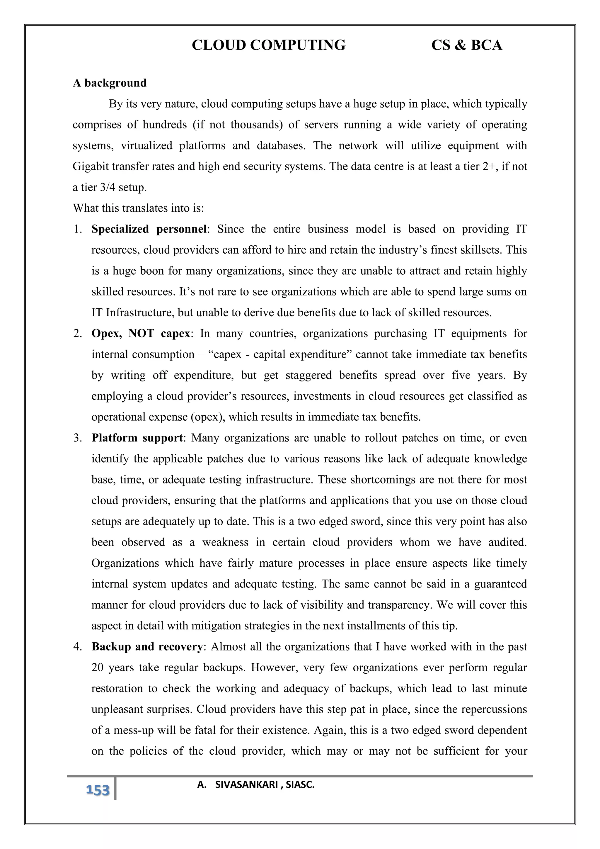 CLOUD COMPUTING CS & BCA
153 A. SIVASANKARI , SIASC.
A background
By its very nature, cloud computing setups have a huge setup in place, which typically
comprises of hundreds (if not thousands) of servers running a wide variety of operating
systems, virtualized platforms and databases. The network will utilize equipment with
Gigabit transfer rates and high end security systems. The data centre is at least a tier 2+, if not
a tier 3/4 setup.
What this translates into is:
1. Specialized personnel: Since the entire business model is based on providing IT
resources, cloud providers can afford to hire and retain the industry’s finest skillsets. This
is a huge boon for many organizations, since they are unable to attract and retain highly
skilled resources. It’s not rare to see organizations which are able to spend large sums on
IT Infrastructure, but unable to derive due benefits due to lack of skilled resources.
2. Opex, NOT capex: In many countries, organizations purchasing IT equipments for
internal consumption – “capex - capital expenditure” cannot take immediate tax benefits
by writing off expenditure, but get staggered benefits spread over five years. By
employing a cloud provider’s resources, investments in cloud resources get classified as
operational expense (opex), which results in immediate tax benefits.
3. Platform support: Many organizations are unable to rollout patches on time, or even
identify the applicable patches due to various reasons like lack of adequate knowledge
base, time, or adequate testing infrastructure. These shortcomings are not there for most
cloud providers, ensuring that the platforms and applications that you use on those cloud
setups are adequately up to date. This is a two edged sword, since this very point has also
been observed as a weakness in certain cloud providers whom we have audited.
Organizations which have fairly mature processes in place ensure aspects like timely
internal system updates and adequate testing. The same cannot be said in a guaranteed
manner for cloud providers due to lack of visibility and transparency. We will cover this
aspect in detail with mitigation strategies in the next installments of this tip.
4. Backup and recovery: Almost all the organizations that I have worked with in the past
20 years take regular backups. However, very few organizations ever perform regular
restoration to check the working and adequacy of backups, which lead to last minute
unpleasant surprises. Cloud providers have this step pat in place, since the repercussions
of a mess-up will be fatal for their existence. Again, this is a two edged sword dependent
on the policies of the cloud provider, which may or may not be sufficient for your
 
